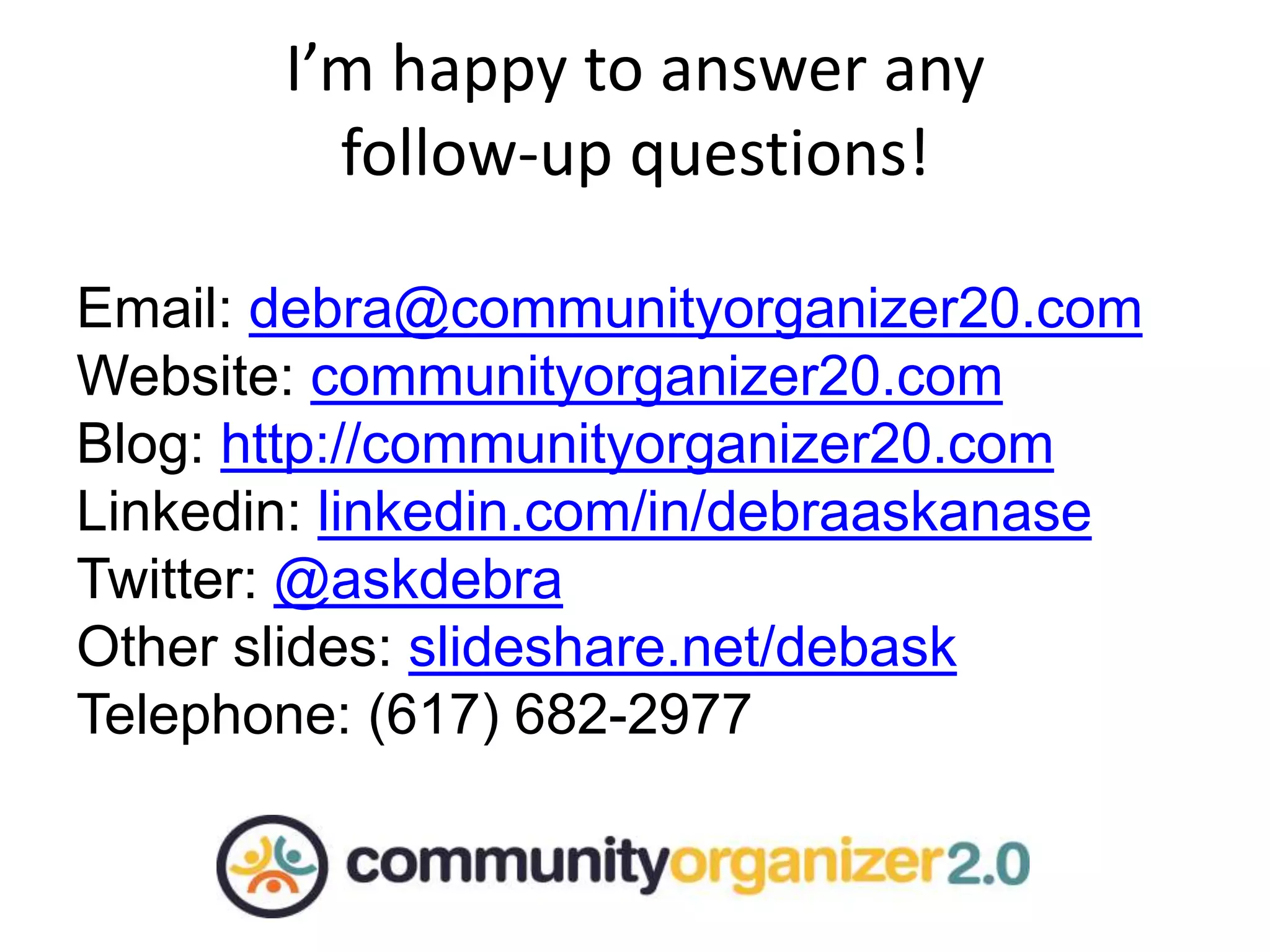 Don’t forget to have fun!
I’m happy to answer any
follow-up questions!
Email: debra@communityorganizer20.com
Website: communityorganizer20.com
Blog: http://communityorganizer20.com
Linkedin: linkedin.com/in/debraaskanase
Twitter: @askdebra
Other slides: slideshare.net/debask
Telephone: (617) 682-2977
 