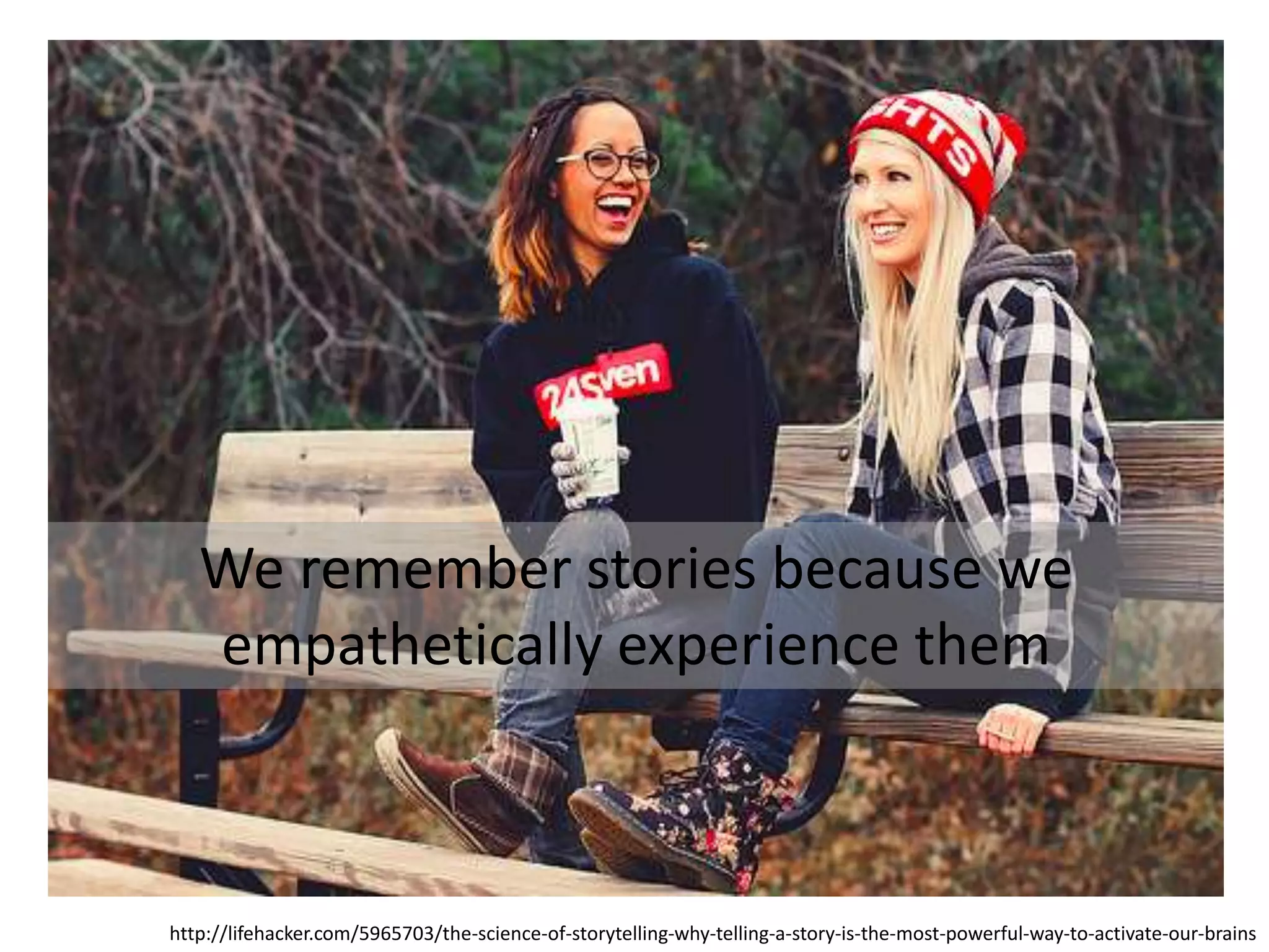 We remember stories because we
empathetically experience them
http://lifehacker.com/5965703/the-science-of-storytelling-why-telling-a-story-is-the-most-powerful-way-to-activate-our-brains
 