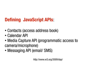 Defining JavaScript APIs:
● Contacts (access address book)
●
Calendar API
●
Media Capture API (programmatic access to
camera/microphone)
●
Messaging API (email/ SMS)
http://www.w3.org/2009/dap/
 