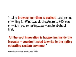 “…the browser run-time is perfect…you’re out
of writing for Windows Mobile, Android, S60, each
of which require testing...we want to abstract
that.
All the cool innovation is happening inside the
browser – you don’t need to write to the native
operating system anymore.”
Mobile Entertainment Market, June, 2009
 
