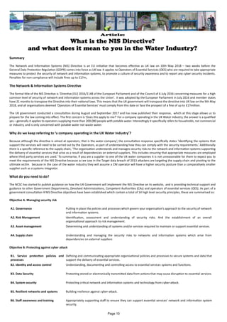 Article:
What is the NIS Directive?
and what does it mean to you in the Water Industry?
Summary
The Network and Information Systems (NIS) Directive is an EU initiative that becomes effective as UK law on 10th May 2018 – two weeks before the
General Data Protection Regulation (GDPR) comes into force as UK law. It applies to Operators of Essential Services (OES) who are required to take appropriate
measures to protect the security of network and information systems, to promote a culture of security awareness and to report any cyber security incidents.
Penalties for non-compliance will include fines up to £17m,
The Network & Information Systems Directive
The formal title of the NIS Directive is ‘Directive (EU) 2016/1148 of the European Parliament and of the Council of 6 July 2016 concerning measures for a high
common level of security of network and information systems across the Union’. It was adopted by the European Parliament in July 2016 and member states
have 21 months to transpose the Directive into their national laws. This means that the UK government will transpose the directive into UK law on the 9th May
2018, and all organisations deemed ‘Operators of Essential Services’ must comply from this date or face the prospect of a fine of up to £17million.
The UK government conducted a consultation during August and September 2017 and has now published their response, which at this stage allows us to
prepare for the law coming into effect. The first concern is ‘Does this apply to me?’ For a company operating in the UK Water Industry, the answer is a qualified
yes – generally it applies to operators supplying more than 200,000 people with potable water. Interestingly it specifically refers to households, not commercial
or industry, and is only concerned with potable water not waste water.
Why do we keep referring to ‘a company operating in the UK Water Industry’?
Because although the directive is aimed at operators, that is the water company’, the consultation response specifically states ‘Identifying the systems that
support the services will need to be carried out by the Operators, as part of understanding how they can comply with the security requirements.’ Additionally
there is a specific reference to the supply chain, ‘The organisation understands and manages security risks to the network and information systems supporting
the delivery of essential services that arise as a result of dependencies on external suppliers. This includes ensuring that appropriate measures are employed
where third party services are used.’ To summarise, if you are a supplier to one of the UK water companies it is not unreasonable for them to expect you to
meet the requirements of the NIS Directive because as we saw in the Target data breach of 2013 attackers are targeting the supply chain and pivoting to the
ultimate victim because in the case of the water industry they will assume a CNI operator will have a higher security posture than a comparatively smaller
supplier such as a systems integrator.
What do you need to do?
The NCSC has started to publish guidance on how the UK Government will implement the NIS Directive on its website, and is providing technical support and
guidance to other Government Departments, Devolved Administrations, Competent Authorities (CAs) and operators of essential services (OES). As part of a
government consultation 4 NIS Directive objectives have been established which contain a total of 14 high level security principles, these are summarised as:
Objective A. Managing security risk
A1. Governance Putting in place the policies and processes which govern your organisation’s approach to the security of network
and information systems.
A2. Risk Management Identification, assessment and understanding of security risks. And the establishment of an overall
organisational approach to risk management.
A3. Asset management Determining and understanding all systems and/or services required to maintain or support essential services.
A4. Supply chain Understanding and managing the security risks to networks and information systems which arise from
dependencies on external suppliers
Objective B: Protecting against cyber attack
B1. Service protection policies and
processes
Defining and communicating appropriate organisational policies and processes to secure systems and data that
support the delivery of essential services.
B2. Identity and access control Understanding, documenting and controlling access to essential services systems and functions.
B3. Data Security Protecting stored or electronically transmitted data from actions that may cause disruption to essential services.
B4. System security Protecting critical network and information systems and technology from cyber-attack.
B5. Resilient networks and systems Building resilience against cyber-attack.
B6. Staff awareness and training Appropriately supporting staff to ensure they can support essential services’ network and information system
security.
Page 10
 