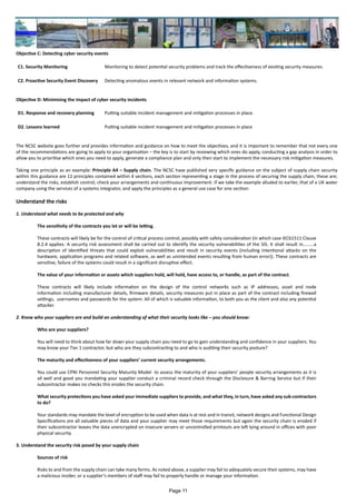 Objective C: Detecting cyber security events
C1. Security Monitoring Monitoring to detect potential security problems and track the effectiveness of existing security measures.
C2. Proactive Security Event Discovery Detecting anomalous events in relevant network and information systems.
Objective D: Minimising the impact of cyber security incidents
D1. Response and recovery planning Putting suitable incident management and mitigation processes in place.
D2. Lessons learned Putting suitable incident management and mitigation processes in place
The NCSC website goes further and provides information and guidance on how to meet the objectives, and it is important to remember that not every one
of the recommendations are going to apply to your organisation – the key is to start by reviewing which ones do apply, conducting a gap analysis in order to
allow you to prioritise which ones you need to apply, generate a compliance plan and only then start to implement the necessary risk mitigation measures.
Taking one principle as an example: Principle A4 – Supply chain. The NCSC have published very specific guidance on the subject of supply chain security
within this guidance are 12 principles contained within 4 sections, each section representing a stage in the process of securing the supply chain, these are;
understand the risks, establish control, check your arrangements and continuous improvement. If we take the example alluded to earlier, that of a UK water
company using the services of a systems integrator, and apply the principles as a general use case for one section:
Understand the risks
1. Understand what needs to be protected and why
The sensitivity of the contracts you let or will be letting.
These contracts will likely be for the control of critical process control, possibly with safety consideration (in which case IEC61511 Clause
8.2.4 applies: A security risk assessment shall be carried out to identify the security vulnerabilities of the SIS. It shall result in…...…a
description of identified threats that could exploit vulnerabilities and result in security events (including intentional attacks on the
hardware, application programs and related software, as well as unintended events resulting from human error)). These contracts are
sensitive, failure of the systems could result in a significant disruptive effect.
The value of your information or assets which suppliers hold, will hold, have access to, or handle, as part of the contract.
These contracts will likely include information on the design of the control networks such as IP addresses, asset and node
information including manufacturer details, firmware details, security measures put in place as part of the contract including firewall
settings, usernames and passwords for the system. All of which is valuable information, to both you as the client and also any potential
attacker.
2. Know who your suppliers are and build an understanding of what their security looks like – you should know:
Who are your suppliers?
You will need to think about how far down your supply chain you need to go to gain understanding and confidence in your suppliers. You
may know your Tier 1 contractor, but who are they subcontracting to and who is auditing their security posture?
The maturity and effectiveness of your suppliers’ current security arrangements.
You could use CPNI Personnel Security Maturity Model to assess the maturity of your suppliers’ people security arrangements as it is
all well and good you mandating your supplier conduct a criminal record check through the Disclosure & Barring Service but if their
subcontractor makes no checks this erodes the security chain.
What security protections you have asked your immediate suppliers to provide, and what they, in turn, have asked any sub-contractors
to do?
Your standards may mandate the level of encryption to be used when data is at rest and in transit, network designs and Functional Design
Specifications are all valuable pieces of data and your supplier may meet those requirements but again the security chain is eroded if
their subcontractor leaves the data unencrypted on insecure servers or uncontrolled printouts are left lying around in offices with poor
physical security.
3. Understand the security risk posed by your supply chain
Sources of risk
Risks to and from the supply chain can take many forms. As noted above, a supplier may fail to adequately secure their systems, may have
a malicious insider, or a supplier’s members of staff may fail to properly handle or manage your information.
Page 11
 