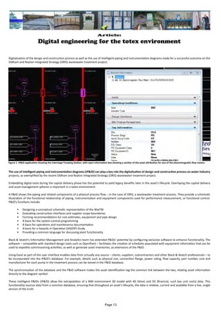 Article:
Digital engineering for the totex environment
Digitalisation of the design and construction process as well as the use of intelligent piping and instrumentation diagrams made for a successful outcome on the
Oldham and Royton Integrated Strategy (ORIS) wastewater treatment project.
The use of intelligent piping and instrumentation diagrams (iP&ID) can play a key role the digitalisation of design and construction process on water industry
projects, as exemplified by the recent Oldham and Royton Integrated Strategy (ORIS) wastewater treatment project.
Embedding digital tools during the capital delivery phase has the potential to yield legacy benefits later in the asset’s lifecycle. Overlaying the capital delivery
and asset management spheres is important in a totex environment.
A P&ID shows the piping and related components of a physical process flow – in the case of ORIS, a wastewater treatment process. They provide a schematic
illustration of the functional relationship of piping, instrumentation and equipment components used for performance measurement, or functional control.
P&ID’s functions include:
•	 Designing a conceptual schematic representation of the WwTW
•	 Evaluating construction interfaces and supplier scope boundaries
•	 Forming recommendations for cost estimates, equipment and pipe design
•	 A basis for the system control programming
•	 A basis for operations and maintenance documentation
•	 A basis for a Hazards in Operation (HAZOP) Study
•	 Providing a common language for discussing plant functionality
Black & Veatch’s Information Management and Analytics team has extended P&IDs’ potential by configuring exclusive software to enhance functionality. The
software – compatible with standard design tools such as OpenPlant – facilitates the creation of schedules populated with equipment information that can be
used to expedite commissioning activities, as well as generate asset inventories, as extensions of the P&ID.
Using Excel as part of the user interface enables data from virtually any source – clients, suppliers, subcontractors and other Black & Veatch professionals – to
be incorporated into the iP&ID’s database. For example, details such as physical size, connection flange, power rating, flow capacity, part number, cost and
manufacturer for each pump in the treatment process can be stored in the P&ID database.
The synchronisation of the database and the P&ID software makes the asset identification tag the common link between the two, relating asset information
directly to the diagram symbol.
These intelligent P&IDs (iP&ID) allow the extrapolation of a BIM environment 3D model with 4D (time) and 5D (financial, such bas unit costs) data. This
functionality sources data from a common database, ensuring that throughout an asset’s lifecycle, the data is relative, current and available from a live, single
version of the truth.
Figure 1: iP&ID application showing the Interstage Pumping Station, with open information box showing a section of the asset attribution for one of the electromagnetic flow meters
Page 13
 