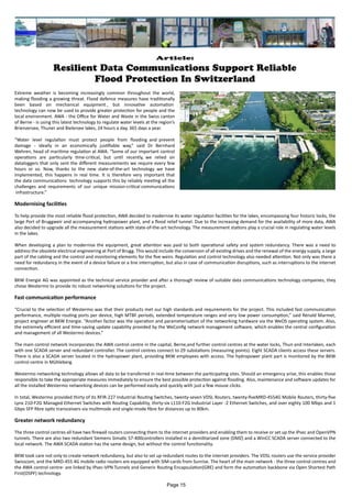 Article:
Resilient Data Communications Support Reliable
Flood Protection In Switzerland
Extreme weather is becoming increasingly common throughout the world,
making flooding a growing threat. Flood defence measures have traditionally
been based on mechanical equipment , but innovative automation
technology can now be used to provide greater protection for people and the
local environment. AWA - the Office for Water and Waste in the Swiss canton
of Berne - is using this latest technology to regulate water levels at the region’s
Brienzersee, Thuner and Bielersee lakes, 24 hours a day, 365 days a year.
“Water level regulation must protect people from flooding and prevent
damage - ideally in an economically justifiable way,” said Dr Bernhard
Wehren, head of maritime regulation at AWA. “Some of our important control
operations are particularly time-critical, but until recently, we relied on
dataloggers that only sent the different measurements we require every few
hours or so. Now, thanks to the new state-of-the-art technology we have
implemented, this happens in real time. It is therefore very important that
the data communications technology supports this by reliably meeting all the
challenges and requirements of our unique mission-critical communications
infrastructure.”
Modernising facilities
To help provide the most reliable flood protection, AWA decided to modernise its water regulation facilities for the lakes, encompassing four historic locks, the
large Port of Bruggweir and accompanying hydropower plant, and a flood relief tunnel. Due to the increasing demand for the availability of more data, AWA
also decided to upgrade all the measurement stations with state-of-the-art technology. The measurement stations play a crucial role in regulating water levels
in the lakes.
When developing a plan to modernise the equipment, great attention was paid to both operational safety and system redundancy. There was a need to
address the obsolete electrical engineering at Port of Brugg. This would include the conversion of all existing drives and the renewal of the energy supply, a large
part of the cabling and the control and monitoring elements for the five weirs. Regulation and control technology also needed attention. Not only was there a
need for redundancy in the event of a device failure or a line interruption, but also in case of communication disruptions, such as interruptions to the internet
connection.
BKW Energie AG was appointed as the technical service provider and after a thorough review of suitable data communications technology companies, they
chose Westermo to provide its robust networking solutions for the project.
Fast communication performance
“Crucial to the selection of Westermo was that their products met our high standards and requirements for the project. This included fast communication
performance, multiple routing ports per device, high MTBF periods, extended temperature ranges and very low power consumption,” said Rénald Marmet,
project engineer at BKW Energie. “Another factor was the operation and parameterisation of the networking hardware via the WeOS operating system. Also,
the extremely efficient and time-saving update capability provided by the WeConfig network management software, which enables the central configuration
and management of all Westermo devices.”
The main control network incorporates the AWA control centre in the capital, Berne,and further control centres at the water locks, Thun and Interlaken, each
with one SCADA server and redundant controller. The control centres connect to 29 substations (measuring points). Eight SCADA clients access these servers.
There is also a SCADA server located in the hydropower plant, providing BKW employees with access. The hydropower plant part is monitored by the BKW
control centre in Mühleberg.
Westermo networking technology allows all data to be transferred in real-time between the participating sites. Should an emergency arise, this enables those
responsible to take the appropriate measures immediately to ensure the best possible protection against flooding. Also, maintenance and software updates for
all the installed Westermo networking devices can be performed easily and quickly with just a few mouse clicks.
In total, Westermo provided thirty of its RFIR-227 Industrial Routing Switches, twenty-seven VDSL Routers, twenty-fiveMRD-4554G Mobile Routers, thirty-five
Lynx 210-F2G Managed Ethernet Switches with Routing Capability, thirty-six L110-F2G Industrial Layer -2 Ethernet Switches, and over eighty 100 Mbps and 1
Gbps SFP fibre optic transceivers via multimode and single-mode fibre for distances up to 80km.
Greater network redundancy
The three control centres all have two firewall routers connecting them to the internet providers and enabling them to receive or set up the IPsec and OpenVPN
tunnels. There are also two redundant Siemens Simatic S7-400controllers installed in a demilitarized zone (DMZ) and a WinCC SCADA server connected to the
local network. The AWA SCADA station has the same design, but without the control functionality.
BKW took care not only to create network redundancy, but also to set up redundant routes to the internet providers. The VDSL routers use the service provider
Swisscom, and the MRD-455 4G mobile radio routers are equipped with SIM-cards from Sunrise. The heart of the main network - the three control centres and
the AWA control centre- are linked by IPsec-VPN Tunnels and Generic Routing Encapsulation(GRE) and form the automation backbone via Open Shortest Path
First(OSPF) technology.
Page 15
 