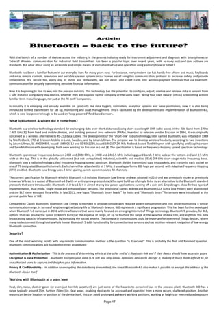 Article:
Bluetooth – back to the future?
With the launch of a number of devices across the industry, is the process industry ready for instrument adjustment and diagnosis with Smartphones or
Tablets? Wireless communication for industrial field transmitters has been a popular topic over recent years, with as many pro’s and cons as there are
standards. But what about using an accessible and simple means of instrument set up and operation using a smartphone or tablet?
Bluetooth has been a familiar feature in our everyday lives for many years now. For instance, every modern car has hands-free phone and music, keyboards
and mice, remote controls, televisions and portable speaker systems in our homes are all using this communication protocol to increase safety and provide
convenience. It’s secure too, every day, in shops and restaurants, we put debit and credit cards into wireless payment terminals that use Bluetooth
communication for securely transmitting sensitive financial information.
Now it is beginning to find its way into the process industry. This technology has the potential to configure, adjust, analyse and retrieve data in sensors from
a safe distance using every day devices, whether they are supplied by the company or the users ‘own’. ‘Bring Your Own Device’ (BYOD) is becoming a more
familiar term in our language, not just at the ‘hi-tech’ companies.
In industry it is emerging and already available on products like data loggers, controllers, analytical systems and valve positioners, now it is also being
introduced to field transmitters for set up, monitoring and asset management. This is facilitated by the development and implementation of Bluetooth 4.0,
which is now low power enough to be used on ‘loop powered’ field based sensors.
What is Bluetooth & where did it come from?
Bluetooth is a wireless technology standard for exchanging data over short distances (using short-wavelength UHF radio waves in the ISM band from 2.4 to
2.485 GHz[3]) from fixed and mobile devices, and building personal area networks (PANs). Invented by telecom vendor Ericsson in 1994, it was originally
conceived as a wireless alternative to RS-232 data cables. The development of the “short-link” radio technology, later named Bluetooth, was initiated in 1989
by Nils Rydbeck, CTO at Ericsson Mobile in Lund, Sweden, and by Johan Ullman. The purpose was to develop wireless headsets, according to two inventions
by Johan Ullman, SE 8902098-6, issued 1989-06-12 and SE 9202239, issued 1992-07-24. Nils Rydbeck tasked Tord Wingren with specifying and Jaap Haartsen
and Sven Mattisson with developing. Both were working for Ericsson in Lund.[8] The specification is based on frequency-hopping spread spectrum technology.
Bluetooth operates at frequencies between 2402 and 2480 MHz, or 2400 and 2483.5 MHz including guard bands 2 MHz wide at the bottom end and 3.5 MHz
wide at the top. This is in the globally unlicensed (but not unregulated) industrial, scientific and medical (ISM) 2.4 GHz short-range radio frequency band.
Bluetooth uses a radio technology called frequency-hopping spread spectrum. Bluetooth divides transmitted data into packets, and transmits each packet on
one of 79 designated Bluetooth channels. Each channel has a bandwidth of 1 MHz. It usually performs 800 hops per second, with Adaptive Frequency-Hopping
(AFH) enabled. Bluetooth Low Energy uses 2 MHz spacing, which accommodates 40 channels.
The current specification for Bluetooth which is Bluetooth 4.0 includes Bluetooth Low Energy and was adopted in 2010 and was previously known as previously
known as Wibree, is a subset of Bluetooth v4.0 with an entirely new protocol stack for rapid build-up of simple links. As an alternative to the Bluetooth standard
protocols that were introduced in Bluetooth v1.0 to v3.0, it is aimed at very low power applications running off a coin cell. Chip designs allow for two types of
implementation, dual-mode, single-mode and enhanced past versions. The provisional names Wibree and Bluetooth ULP (Ultra Low Power) were abandoned
and the BLE name was used for a while. In late 2011, new logos “Bluetooth Smart Ready” for hosts and “Bluetooth Smart” for sensors were introduced as the
general-public face of BLE.
Compared to Classic Bluetooth, Bluetooth Low Energy is intended to provide considerably reduced power consumption and cost while maintaining a similar
communication range. In terms of lengthening the battery life of Bluetooth devices, BLE represents a significant progression. This has been further developed
when Bluetooth 5.0 came out in 2016 with new features that were mainly focused on emerging Internet of Things technology. Bluetooth 5 provides, for BLE,
options that can double the speed (2 Mbit/s burst) at the expense of range, or up to fourfold the range at the expense of data rate, and eightfold the data
broadcasting capacity of transmissions, by increasing the packet lengths. The increase in transmissions could be important for Internet of Things devices, where
many nodes connect throughout a whole house. Bluetooth 5 adds functionality for connectionless services such as location-relevant navigation of low-energy
Bluetooth connection
Security?
One of the most worrying points with any remote communication method is the question “is it secure?” This is probably the first and foremost question.
Bluetooth communications are founded on three procedures:
Authentication & Authorization - This is the process of determining who is at the other end of a Bluetooth link and if their device should have access to yours.
Encryption & Data Protection - Bluetooth encrypts your data (128 bit) and only allows approved devices to decrypt it, making it much more difficult to for
unauthorized users to capture and decipher your information.
Privacy & Confidentiality - In addition to encrypting the data being transmitted, the latest Bluetooth 4.0 also makes it possible to encrypt the address of the
Bluetooth device itself
Working with Bluetooth at a plant level
Heat, dirt, noise, dust or gases (or even just horrible weather!) are just some of the hazards to personnel out in the process plant. Bluetooth 4.0 has a
range typically around 25m, further, (50m+) in clear areas, enabling devices to be accessed and operated from a more secure, sheltered position. Another
reason can be the location or position of the device itself, this can avoid prolonged awkward working positions, working at heights or even reduced exposure
Page 17
 