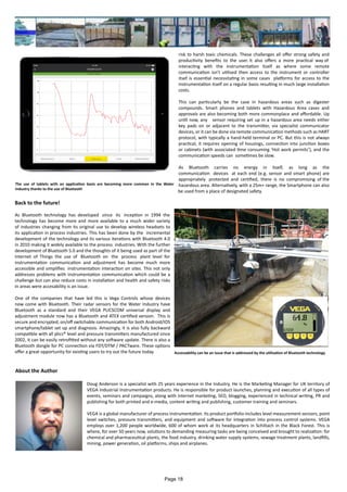 risk to harsh toxic chemicals. These challenges all offer strong safety and
productivity benefits to the user. It also offers a more practical way of
interacting with the instrumentation itself as where some remote
communication isn’t utilised then access to the instrument or controller
itsef is essential necessitating in some cases platforms for access to the
instrumentation itself on a regular basis resulting in much large installation
costs.
This can particularly be the case in hazardous areas such as digester
compounds. Smart phones and tablets with Hazardous Area cases and
approvals are also becoming both more commonplace and affordable. Up
until now, any sensor requiring set up in a hazardous area needs either
key pads on or adjacent to the transmitter, via specialist communicator
devices, or it can be done via remote communication methods such as HART
protocol, with typically a hand-held terminal or PC. But this is not always
practical, it requires opening of housings, connection into junction boxes
or cabinets (with associated time consuming ‘Hot work permits’), and the
communication speeds can sometimes be slow.
As Bluetooth carries no energy in itself, as long as the
communication devices at each end (e.g. sensor and smart phone) are
appropriately protected and certified, there is no compromising of the
hazardous area. Alternatively, with a 25m+ range, the Smartphone can also
be used from a place of designated safety.
Back to the future!
As Bluetooth technology has developed since its inception in 1994 the
technology has become more and more available to a much wider variety
of industries changing from its original use to develop wireless headsets to
its application in process industries. This has been done by the incremental
development of the technology and its various iterations with Bluetooth 4.0
in 2010 making it widely available to the process industries. With the further
development of Bluetooth 5.0 and the thoughts of it being used as part of the
Internet of Things the use of Bluetooth on the process plant level for
instrumentation communication and adjustment has become much more
accessible and simplifies instrumentation interaction on sites. This not only
addresses problems with instrumentation communication which could be a
challenge but can also reduce costs in installation and health and safety risks
in areas were accesability is an issue.
One of the companies that have led this is Vega Controls whose devices
now come with Bluetooth. Their radar sensors for the Water Industry have
Bluetooth as a standard and their VEGA PLICSCOM universal display and
adjustment module now has a Bluetooth and ATEX certified version. This is
secure and encrypted, on/off switchable communication for both Android/IOS
smartphone/tablet set up and diagnosis. Amazingly, it is also fully backward
compatible with all plics® level and pressure transmitters manufactured since
2002, it can be easily retrofitted without any software update. There is also a
Bluetooth dongle for PC connection via FDT/DTM / PACTware. These options
offer a great opportunity for existing users to try out the future today.
The use of tablets with an application basis are becoming more common in the Water
Industry thanks to the use of Bluetooth
Accessability can be an issue that is addressed by the utilisation of Bluetooth technology
About the Author
Doug Anderson is a specialist with 25 years experience in the Industry. He is the Marketing Manager for UK territory of
VEGA Industrial Instrumentation products. He is responsible for product launches, planning and execution of all types of
events, seminars and campaigns, along with internet marketing, SEO, blogging, experienced in technical writing, PR and
publishing for both printed and e-media, content writing and publishing, customer training and seminars.
VEGA is a global manufacturer of process instrumentation. Its product portfolio includes level measurement sensors, point
level switches, pressure transmitters, and equipment and software for integration into process control systems. VEGA
employs over 1,200 people worldwide, 600 of whom work at its headquarters in Schiltach in the Black Forest. This is
where, for over 50 years now, solutions to demanding measuring tasks are being conceived and brought to realization: for
chemical and pharmaceutical plants, the food industry, drinking water supply systems, sewage treatment plants, landfills,
mining, power generation, oil platforms, ships and airplanes.
Page 18
 