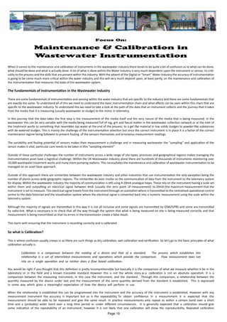 Focus On:
Maintenance & Calibration in
Wastewater Instrumentation
When it comes to the maintenance and calibration of instruments in the wastewater industry there tends to be quite a bit of confusion as to what can be done,
what should be done and what is actually done. A lot of what is done within the Water Industry is very much dependent upon the instrument or sensor, its criti-
cality to the process and the skills that are present within the industry. With the advent of the Digital or “Smart” Water Industry the accuracy of instrumentation
is going to be come much more critical within the water industry and this will very much depend upon, at least partly, on the maintenance and calibration of
the instrumentation that measures the state of the wastewater system.
The fundamentals of instrumentation in the Wastewater Industry
There are some fundamentals of instrumentation and sensing within the water industry that are specific to the industry and there are some fundamentals that
are exactly the same. To understand all of this we need to understand the basic instrumentation chain and what affects can be seen within this chain that are
specific to the wastewater industry. To understand this we need to take a look at the path of the data that an instrument collects and the journey that it takes
from the media that it is measuring (usually wastewater or sludge) to the mimic in telemetry.
In this journey that the data takes the first step is the measurement of the media itself and the very nature of the media that is being measured. In the
wastewater this can be very variable with the media being measured full of rag, grit and faecal matter in the wastewater collection network or at the inlet of
the treatment works to something that resembles tap water at the end of the process, to a gel like material in low solids sludges to powder-like substances
with de-watered sludges. This is mainly the challenge of the instrumentation selection but once the correct instrument is in place it is a factor of the correct
maintenance regime being followed to prevent fouling of the sensors themselves and erroneous measurement readings.
The variability and fouling potential of sensors makes their measurement a challenge and in measuring wastewater the “sampling” and application of the
sensor makes it vital, particular care needs to be taken in this “sampling element”
Outside of these particular challenges the number of instruments across a wide range of site types, processes and geographical regions makes managing the
instrumentation asset base a logistical challenge. Within the UK Wastewater Industry alone there are hundreds of thousands of instruments monitoring over
10,000 wastewater treatment works and many more pumping stations. This necessitates the maintenance and calibration of wastewater instrumentation to be
managed on an asset base approach.
Outside of this approach there are similarities between the wastewater industry and other industries that use instrumentation the only exception being the
number of plants across wide geographic regions. The similarities do exist insofar as the communication of data from the instrument to the telemetry system
for display. Within the wastewater industry the majority of communication is still using 4-20mA analogue loops. These rely on the instrument having a scale set
within them and outputting an electrical signal between 4mA (usually the zero point of measurement) to 20mA (the maximum measurement that the
instrument is set to measure. This electrical signal travels from the instrument through an outstation where is transmitted to the centralised operational control
centre to the data historian and the visualisation system where the electrical signal is converted back into a numeric measurement using the scale within the
telemetry system.
Although the majority of signals are transmitted in this way it is not all inclusive and some signals are transmitted by GSM/GPRS and some are transmitted
by radio-link. What is necessary is to check that all the way through the system that what is being measured on site is being measured correctly and that
measurement is being transmitted so that no errors in the transmission create a false result.
This starts with ensuring that the instrument is recording correctly and is calibrated
So what is Calibration?
This is where confusion usually creeps in as there are such things as dry calibration, wet calibration and verification. So let’s go to the basic principles of what
calibration actually is.
Calibration is a comparison between the reading of a device and that of a standard. The process which establishes this
relationship is a set of interrelated measurements and operations which provide the comparison. Flow measurement does not
rely on a single operation and so neither does a flow based calibration.
You would be right if you thought that this definition is pretty incomprehensible but basically it is the comparison of what we measure whether it be in the
laboratory or in the field and a known traceable standard. However this is not the whole story as a calibration is not an absolute operation. It is a
comparison between the measuring instrument, in this case the instrument, and the standard. Through this comparison, a relationship between the
quantity measured by the device under test and the measurement of the same quantity derived from the standard is established. This is expressed
in some way which gives a meaningful expectation of how the device will perform in use.
When the relationship is established this can be programmed into the instrument and the accuracy of the instrument is established. However with any
measurement instrument the accuracy is important but so is the repeatability. To obtain confidence in a measurement it is expected that the
measurement should be able to be repeated and give the same result. In practice measurements only repeat to within a certain band over a short
time and a (probably) wider band over a long time period or under different circumstances. It is generally expected that a calibration should give
some indication of the repeatability of an instrument; however it is not likely that one calibration will show the reproducibility. Repeated calibration
Page 19
 