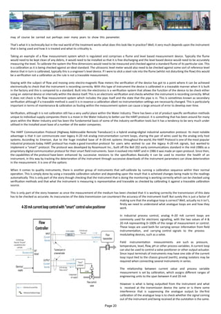 may of course be carried out perhaps over many years to show this parameter.
That’s what it is technically but in the real world of the treatment works what does this look like in practice? Well, it very much depends upon the instrument
that is being used and how it is treated and what its criticality is.
Taking an example of a flow measurement system which is regulated and comprises a flume and level based measurement device. Typically the flume
would need to be kept clean of any debris, it would need to be installed so that it is free discharging and the level based device would need to be accurately
measuring the level. To calibrate the system the flme dimensions would need to be measured and checked against a standard flume of its particular size. This
is a calibration as it is being checked against an ideal standard. The ultrasonic level meter would also need to be checked against some sort of reference level
device that in turn is calibrated, typically this is a engineer’s level device. If I were to stick a steel rule into the flume (whilst not disturbing the flow) this would
be a verification not a calibration as the rule is not a traceable measurement.
Staying with the subject of flow and moving onto electro-magnetic flow meters the verification of the device has got to a point where it can be achieved
electronically to check that the instrument is recording correctly. With this type of instrument the device is calibrated in a traceable manner when it is built
in the factory and this is compared to a standard. Built into the electronics is a verification system that allows the function of the device to be check either
using an external device or internally within the device itself. This is an electronic verification and checks whether the instrument is recording correctly. What
it does not check is the flow measurement system which includes the pipe itself and the state that the pipe is in. This is sometimes known as secondary
verification although if a traceable method is used it is in essence a calibration albeit no instrumentation settings are necessarily changed. This is particularly
important in terms of maintenance & calibration as fouling within the measurement system can cause a large amount of error to develop over time.
Verification, although it is not calibration still has a very useful place within the Water Industry. There has been a lot of product specific verification methods
unique to individual supply companies there is a move in the Water Industry to better use the HART protocol. It is something that has been around for many
years within the Water Industry and has been the fundamental basis of some of the industry verification tools but it has a tendency to be very much under
utilised in the installed asset base of a number of the water companies.
The HART Communication Protocol (Highway Addressable Remote Transducer) is a hybrid analog+digital industrial automation protocol. Its most notable
advantage is that it can communicate over legacy 4–20 mA analog instrumentation current loops, sharing the pair of wires used by the analog only host
systems. According to Emerson, due to the huge installed base of 4–20 mA systems throughout the world, the HART Protocol is one of the most popular
industrial protocols today. HART protocol has made a good transition protocol for users who wished to use the legacy 4–20 mA signals, but wanted to
implement a “smart” protocol. The protocol was developed by Rosemount Inc., built off the Bell 202 early communications standard in the mid-1980s as a
proprietary digital communication protocol for their smart field instruments. Soon it evolved into HART and in 1986 it was made an open protocol. Since then,
the capabilities of the protocol have been enhanced by successive revisions to the specification. Basically it can be used to monitor the health of an
instrument, in this way by tracking the deterioration of the instrument through successive downloads of the instrument parameters can show deterioration
in the measurement. It is one of the options
When it comes to quality instruments, there is another group of instruments that self-calibrate by running a calibration sequence within their normal
operation. This is simply done by using a traceable calibration solution and depending upon the result that is acheived changes being made to the readings
automatically. This is only part of the story though checking that the instrument that is doing the monitoring is working correctly which can be checked using
verification methods and that what the instrument is measuring is representative and traceable as checked by calibrating it against a traceable calibration
source.
This is only part of the story however as once the measurement of the medium has been checked that it is working correctly the transmission of this data
has to be checked as accurate. As inaccuracies of the data transmission can counteract the accuracy of the instrument itself. But surely this is just a factor of
making sure that the analogue loop is correct? Well, actually no it isn’t,
firstly we need to understand what analogue loops are and how they
work.
In industrial process control, analog 4–20 mA current loops are
commonly used for electronic signalling, with the two values of 4 &
20 mA representing 0–100% of the range of measurement or control.
These loops are used both for carrying sensor information from field
instrumentation, and carrying control signals to the process
modulating devices, such as a valve.
Field instrumentation measurements are such as pressure,
temperature, level, flow, pH or other process variables. A current loop
can also be used to control a valve positioner or other output actuator.
Since input terminals of instruments may have one side of the current
loop input tied to the chassis ground (earth), analog isolators may be
required when connecting several instruments in series.
The relationship between current value and process variable
measurement is set by calibration, which assigns different ranges of
engineering units to the span between 4 and 20 mA
However is what is being outputted from the instrument and what
is received at the transmission device the same or is there some
interference that is suppressing the analogue output. So the first
calibration of the analogue loop is to check whether the signal coming
out of the instrument and being received at the outstation is the same.
Page 20
 