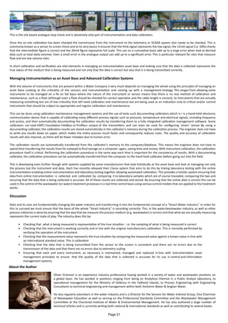 This is the site based analogue loop check and is absolutely vital part of instrumentation and data calibration.
Once the on-site calibration has been checked the transmission from the instrument to the telemetry or SCADA system also needs to be checked. This is
commonly known as a sensor to screen check and at its very basics it ensures that the 4mA signal represents the low signal, the 12mA signal (i.e. 50%) checks
that the intermediate figure is correct and the 20mA figure represents full scale. This can on a cumulative basis add up to a large error when look at derived
data such as total daily volumes. Even a small error in the analogue output can add up to a significant error. This is particular relevant for sites that measure
flow and are low volume sites.
In short calibration and verification are vital elements in managing an instrumentation asset base and making sure that the data is collected represents the
true status of the medium that is being measured and not only that the data is correct but also that it is being transmitted correctly.
Managing Instrumentation as an Asset Base and Advanced Calibration Systems
With the volume of instruments that are present within a Water Company it very much depends on managing the whole using the principles of managing an
asset base. Looking at the criticality of the sensors and instrumentation and coming up with a management strategy. This ranges from allowing some
instruments to be managed on a fix on fail basis where the nature of the instrument or sensor means that there is no real method of calibration and
maintenance, such as a float (although even a float should be checked for correct operation and the cable length is correct), to instruments that are actually
measuring something but are of low criticality that still need calibration and maintenance but are being used as an indication only to critical and/or control
instruments that should be subject to appropriate and regular calibration and maintenance.
This can be done using calibration maintenance management systems and the use of tools such documenting calibrators which is r is a hand-held electronic
communication device that is capable of calibrating many different process signals such as pressure, temperature and electrical signals, including frequency
and pulses, and then automatically documenting the calibration results by transferring them to a fully integrated calibration management software. Some
calibrators can read HART, Foundation Fieldbus or Profibus output of the transmitters and can even be used for configuring ‘smart ’ sensor. By using a
documenting calibrator, the calibration results are stored automatically in the calibrator’s memory during the calibration process. The engineer does not have
to write any results down on paper, which makes the entire process much faster and consequently reduces costs. The quality and accuracy of calibration
results will also improve, as there will be fewer mistakes due to human error.
The calibration results are automatically transferred from the calibrator’s memory to the computer/database. This means the engineer does not have to
spend time transferring the results from his notepad to final storage on a computer; again, saving time and money. With instrument calibration, the calibration
procedure itself is critical. Performing the calibration procedure in the same way each time is important for the consistency of results. With a documenting
calibrator, the calibration procedure can be automatically transferred from the computer to the hand-held calibrator before going out into the field.
This is developing even further though with systems supplied by some manufacturers that look holistically at the asset base and look at managing not only
the process but the instrument and data, Hach has recently released their Claros system that aims to do this by linking laboratory testing with the online
instrumentation enabling online instrumentation and laboratory testing together allowing automated calibration. This provides a holistic system ensuring that
data from online instrumentation is collected and calibrated by comparing it to laboratory samples which are of course traceable, comparing the two and
ensuring that the data that is being collected is accurate. All of these results are collected and stored. By ensuring that the online data is correct this can be
used in the control of the wastewater (or water) treatment processes in a real time control basis using various control models that are applied to the treatment
works.
Discussion
Data and its uses are fundamentally changing the water industry and transforming it into the fundamental concept of a “Smart Water Industry”. In order for
this to succeed we must ensure that the basis of the whole “Smart Industry” is recording correctly. This, in the water/wastewater industry, as well as other
process industries is done by ensuring that the way that we measure the process medium (e.g. wastewater) is correct and that what we are actually measuring
represents the current state of play. The industry does this by:
•	 Checking that what is being measured is representative of the true situation - i.e. the sampling of what is being measured is correct
•	 Checking that the instrument is working correctly and in line with the original manufacturers calibration. This is normally performed by
verifying the operation of the instrument
•	 Checking that the measurement value represents the true situation by comparing the measured value against a known value in-line with
an international standard value. This is calibration
•	 Checking that the data that is being transmitted from the sensor to the screen is consistent and there are no errors due to the
transmission of the data and that there are no errors due to telemetry scaling
•	 Ensuring that each and every instrument, as necessary is maintained, managed and replaced in-line with instrumentation asset
management principles to ensure that the quality of the data that is collected is accurate for its use in control and information
	 management systems.
About the Author
Oliver Grievson is an experience industry professional having worked in a variety of water and wastewater positions on
a global basis. He has worked in positions ranging from being an Analytical Chemist in a Public Analyst laboratory, to
operational management for the Ministry of Defence in the Falkland Islands, to Process Engineering with Engineering
Consultants to technical engineering and management within both Yorkshire Water & Anglian Water.
He also regularly volunteers in the water industry and is a Director for the Sensors for Water Interest Group, Vice Chairman
of Wastewater Education as well as serving on the Professional Standards Committee and the Wastewater Management
Committee at the Chartered Institute of Water & Environmental Management. He has also authored a large number of
technical articles and is currently writing both national & international standards as well as contributing to several books.
Page 21
 