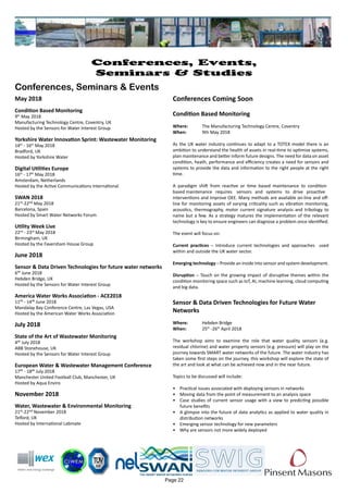 Page 22
Conferences, Events,
Seminars & Studies
Conferences, Seminars & Events
May 2018
Condition Based Monitoring
9th
May 2018
Manufacturing Technology Centre, Coventry, UK
Hosted by the Sensors for Water Interest Group
Yorkshire Water Innovation Sprint: Wastewater Monitoring
14th
- 16th
May 2018
Bradford, UK
Hosted by Yorkshire Water
Digital Utilities Europe
16th
- 17th
May 2018
Amsterdam, Netherlands
Hosted by the Active Communications International
SWAN 2018
21st-22nd May 2018
Barcelona, Spain
Hosted by Smart Water Networks Forum
Utility Week Live
22nd
- 23rd
May 2018
Birmingham, UK
Hosted by the Faversham House Group
June 2018
Sensor & Data Driven Technologies for future water networks
6th June 2018
Hebden Bridge, UK
Hosted by the Sensors for Water Interest Group
America Water Works Association - ACE2018
11th - 14th June 2018
Mandalay Bay Conference Centre, Las Vegas, USA
Hosted by the American Water Works Association
July 2018
State of the Art of Wastewater Monitoring
4th July 2018
ABB Stonehouse, UK
Hosted by the Sensors for Water Interest Group
European Water & Wastewater Management Conference
17th - 18th July 2018
Manchester United Football Club, Manchester, UK
Hosted by Aqua Enviro
November 2018
Water, Wastewater & Environmental Monitoring
21st-22nd November 2018
Telford, UK
Hosted by International Labmate
Conferences Coming Soon
Condition Based Monitoring
Where: 	 The Manufacturing Technology Centre, Coventry
When: 	 9th May 2018
As the UK water industry continues to adapt to a TOTEX model there is an
ambition to understand the health of assets in real-time to optimise systems,
plan maintenance and better inform future designs. The need for data on asset
condition, heath, performance and efficiency creates a need for sensors and
systems to provide the data and information to the right people at the right
time.
A paradigm shift from reactive or time based maintenance to condition
based maintenance requires sensors and systems to drive proactive
interventions and improve OEE. Many methods are available on-line and off-
line for monitoring assets of varying criticality such as vibration monitoring,
acoustics, thermography, motor current signature analysis and tribology to
name but a few. As a strategy matures the implementation of the relevant
technology is key to ensure engineers can diagnose a problem once identified.
The event will focus on:
Current practices – Introduce current technologies and approaches used
within and outside the UK water sector.
Emerging technology – Provide an inside into sensor and system development.
Disruption – Touch on the growing impact of disruptive themes within the
condition monitoring space such as IoT, AI, machine learning, cloud computing
and big data.
Sensor & Data Driven Technologies for Future Water
Networks
Where: 	 Hebden Bridge
When: 	 25th
-26th
April 2018
The workshop aims to examine the role that water quality sensors (e.g.
residual chlorine) and water property sensors (e.g. pressure) will play on the
journey towards SMART water networks of the future. The water industry has
taken some first steps on the journey, this workshop will explore the state of
the art and look at what can be achieved now and in the near future.
Topics to be discussed will include:
•	 Practical issues associated with deploying sensors in networks
•	 Moving data from the point of measurement to an analysis space
•	 Case studies of current sensor usage with a view to predicting possible
future benefits
•	 A glimpse into the future of data analytics as applied to water quality in
distribution networks
•	 Emerging sensor technology for new parameters
•	 Why are sensors not more widely deployed
 
