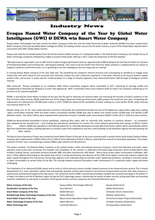 Evoqua Named Water Company of the Year by Global Water
Intelligence (GWI) & DEWA win Smart Water Company
Evoqua Water Technologies has been named the Water Company of the Year and the Dubai Electricity & Water Authority (DEWA) has been named Smart
Water Company of the year by Global Water Intelligence (GWI), the leading market resource for the water industry, as part of the Global Water Awards held in
conjunction with GWI’s Global Water Summit.
Evoqua was cited for its transformation from the former Siemens Water business to “undisputed leader in the field of water treatment, the shrewd roll-up of
water technology companies, followed by a highly successful initial public offering in 2017, under the leadership of CEO Ron Keating.”
“We appreciate an organization such as GWI and its readers recognizing the great work our approximately 4,000 employees do each day to further our Purpose
of Transforming Water and Enriching Life,” said Evoqua’s Keating. “Our vision to be the world’s first choice for water solutions is underpinned by our Values of
Integrity, Customers and Performance, so it is gratifying to see the marketplace sees the impact we are making.”
In naming Evoqua Water Company of the Year, GWI said, “By simplifying the company’s internal structure and re-energizing its workforce to engage more
closely than ever with industrial and municipal end customers, Evoqua has built a fearsome reputation in the water industry as the king of systems supply,
product sales, and service. It enjoys top-tier market positions in a range of industry segments, from electrochlorination right through to biological nutrient
removal.
GWI continued: “Evoqua embarked on an ambitious $400 million acquisitions program which culminated in 2017, improving its earnings profile and
strengthening its flowsheet by allowing it to enter new adjacencies. With a revitalized culture and a balance sheet to match, the company is delivering on its
promises to its customers globally.”
DEWA, in winning the Smart Water Company of the year had the goal of reducing non-revenue water and improving the emirate of Dubai’s resilience in the
face of severe water scarcity, DEWA undertook one of the largest advanced metering infrastructure (AMI) projects the world has ever seen. Completing the
replacement of a phenomenal 245,000 water meters in 2017, DEWA has advanced the availability of meter readings to a near-perfect 99.9%, while reducing
non-revenue water to 7%.
Despite being one of the most water-stressed countries in the world, the United Arab Emirates has one of the highest per capita water usage rates, making
water conservation essential. With the water meters successfully installed, DEWA was able to detect and resolve almost 10,000 leaks and identify 3,300
defective meters. The utility’s efforts were rewarded with substantial increases in billable water, amounting to AED46.7 million ($12.7 million) in extra revenue.
DEWA has demonstrated remarkable in-house capabilities, replacing fibre optics with an internally built machine -to -machine solution – an innovation
later adopted by the manufacturer – and creating five operational dashboards to monitor the smart network, generating total savings of AED5.2 million
($1.4 million). DEWA was awarded an international patent for its internally developed one-way data transmission system which automatically collects
data from desalination plants, enabling operators to monitor assets from anywhere at any time, and providing crucial protection against the ever-growing risk
of cyber- attacks.
The Mecca Smart Operations Project was named the Smart Water Project of the year at the same ceremony with a project led by Saudi Arabia’s National Water
Company who implemented a SAR50 million ($13.3 million) Smart Operations Project in Mecca, switching from manual to automated operations. The project
covered a 25.5km2
area, encompassing a colossal 996km pipe network and 28 reservoirs.
The project involved the National Water Company as the project leaders, while International Aramoon Company, a local leak detection and sewer repair
specialist, acted as the main contractor. The breadth and complexity of the solution is reflected in the broad range of partners, which include Xylem’s data
analytics holding, Sensus, automated solutions provider ABB, and valve manufacturer VAG Valves. Mecca faces unique water consumption challenges, with
over 2 million pilgrims descending on the Islamic holy site for a six-day period every year. Because of this, 90% of the region’s assets exist solely to support the
water supply throughout this holy period. During Hajj, pilgrims must undertake physical activities under sweltering conditions, resulting in enormous peaks
in water consumption at certain times of the day. The ensuing network pressure fluctuations make maintenance of a continuous water supply extremely
challenging.
The installation of an advanced SCADA system and an army of online pressure sensors enables network pressure to be measured every second. The in-house
development of a smart operations system that automatically operates control valves based on live pressure measurements ensures that water pressure is
continuously maintained throughout the Hajj season. The combined result of NWC’s pioneering innovations enabled the successful pumping of 30 million m3
of water into Mecca and the Al Mashaer region during the 2017 pilgrimage season, maintaining the quality of water services during peak flows and boosting
customer satisfaction to new levels. A selection of the awards winners and the companies that received distinctions were
Water Company of the Year 					 Evoqua Water Technologies (Winner) 		 Aqualia (Distinction)
Desalination Company of the Year				 Suez (Winner)						 Metito (Distinction)
Smart Water Company of the Year				 DEWA (Winner)					 Schneider Electric (Distinction)
Breakthrough Water Technology Company of the Year	 Voltea (Winner)					 Moleaer (Distinction)
Smart Water Project of the Year				 Mecca Smart Operations Project (Winner)		 Christchurch Sewer Project (Distinction)
Water Technology Company of the Year			 Xylem (Winner)					 LG Water Solutions (Distiniction)
Water Technology Idol					CosmosID (Winner)					 Via Seperations (Distinction)
Page 4
Industry News
 