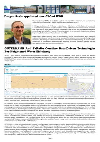 Dragan Savic appointed new CEO of KWR
Dragan Savić will join KWR as its new CEO on July 1. He will succeed Wim van Vierssen, who has been serving
as the institute’s CEO from 2007, and will step down due to retirement on July 1.
Prof. Dragan Savić is currently the director – and co-founder – of the Centre for Water Systems in Exeter, which
is an internationally recognised group for excellence in water and environmental science research. The Centre
grew in size over the last 20 years to its current complement of over 80 staff, with funding exceeding £5M per
annum. Dragan Savić is the first Professor of Hydroinformatics in the UK having held this post in the College of
Engineering, Mathematics and Physical Sciences since 2001.
Dragan Savic’s research interests cover the interdisciplinary field of Hydroinformatics, which transcends
traditional boundaries of water/environmental sciences, informatics/computer science (including Artificial
Intelligence, data mining and optimisation techniques) and environmental engineering. His recent work has
concentrated on the theoretical development and application of Artificial Intelligence methods that have
been applied to many fields of environmental science.
GUTERMANN And TaKaDu Combine Data-Driven Technologies
For Heightened Water Efficiency
TaKaDu, a global leader in Integrated Event Management solutions for the water industry, and GUTERMANN, a world leader in acoustic leak detection
technology, are teaming up to deliver a comprehensive data-driven solution for improving efficiency. TaKaDu’s platform is being seamlessly integrated with
GUTERMANN’s fixed network leak detection technology, leveraging TaKaDu’s ability to integrate network events from external systems as well as from its own
analytics engine.
For joint customers, TaKaDu’s Integrated Event Management platform can act as the central layer for all network events detected by both systems. Receiving
alerts from two different sources wil l increase operational confidence about each event, save time and provide information for better decision making –
enabling operational teams to validate and find the location of leaks more easily.
Uri Gutermann, Head of Business Development & CFO, GUTERMANN, said “With our constant focus on innovation, we strive to provide utilities with the best
possible tools for efficient non-revenue water reduction. Our collaboration with TaKaDu is therefore another stepping stone in GUTERMANN’s strategy to make
water leakage a central theme for utility managers and to facilitate a more transparent and holistic view on leaks and pipe bursts and how they are handled.”
Gutermann continued, “Combining the automatically correlated and pinpointed leak locations from our acoustic sensor network with TaKaDu’s big data analyt-
ics and event management offers joint customers the most reliable, precise and comprehensive solution for network management.”
“We’re delighted to collaborate with GUTERMANN, which provides a critical data source and event detection for leakage events. Our combined solution is
showing excellent results at Mei Carmel in Haifa, Israel, and we’re also seeing huge potential worldwide.” said Amir Peleg, Founder & CEO, TaKaDu. “TaKaDu’s
customers already integrate events from a variety of sources such as call centre (consumer reports) and work order systems (predictive maintenance and
repair activities). This latest integration with GUTERMANN strengthens the capability of users to manage events even better, helps to break silos, and improves
collaboration between the back office and field teams.”
GUTERMANN is a global technology leader and innovator in intelligent water loss technologies. Its product range includes both the conventional leak detection
equipment as well as state-of-the-art permanently installed and fully automatic, correlating network monitoring systems enabling utilities to pinpoint leaks
automatically within the shortest time. TaKaDu is a global leader in Integrated Event Management solutions for water utilities. TaKaDu’s cloud-based service
enables utilities to detect, analyse and manage network events and incidents, such as leaks, bursts, faulty assets, telemetry and data issues, operational
failures, water quality and more. TaKaDu performs as the central management layer for all network events detected by its own data analytics engine and other
external alerting systems (e.g. acoustic loggers, customer calls, sensor alerts). TaKaDu is integrated with other IT systems (e.g. work order, CRM, call centre and
asset management), as well as being part of a comprehensive Smart City solution.
Page 6
 