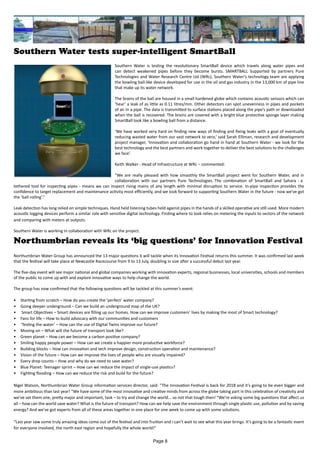 Southern Water tests super-intelligent SmartBall
Southern Water is testing the revolutionary SmartBall device which travels along water pipes and
can detect weakened pipes before they become bursts. SMARTBALL Supported by partners Pure
Technologies and Water Research Centre Ltd (WRc), Southern Water’s technology team are applying
the bowling ball-like device developed for use in the oil and gas industry in the 13,000 km of pipe line
that make up its water network.
The brains of the ball are housed in a small hardened globe which contains acoustic sensors which can
‘hear’ a leak of as little as 0.11 litres/min. Other detectors can spot unevenness in pipes and pockets
of air in a pipe. The data is transmitted to surface stations placed along the pipe’s path or downloaded
when the ball is recovered. The brains are covered with a bright blue protective sponge layer making
SmartBall look like a bowling ball from a distance.
‘We have worked very hard on finding new ways of finding and fixing leaks with a goal of eventually
reducing wasted water from our vast network to zero,’ said Sarah Elliman, research and development
project manager, ‘Innovation and collaboration go hand in hand at Southern Water - we look for the
best technology and the best partners and work together to deliver the best solutions to the challenges
we face’.
Keith Walker - Head of Infrastructure at WRc – commented:
“We are really pleased with how smoothly the SmartBall project went for Southern Water, and in
collaboration with our partners Pure Technologies. The combination of SmartBall and Sahara - a
tethered tool for inspecting pipes - means we can inspect rising mains of any length with minimal disruption to service. In-pipe inspection provides the
confidence to target replacement and maintenance activity most efficiently, and we look forward to supporting Southern Water in the future - now we’ve got
the ‘ball rolling’.”
Leak detection has long relied on simple techniques. Hand held listening tubes held against pipes in the hands of a skilled operative are still used. More modern
acoustic logging devices perform a similar role with sensitive digital technology. Finding where to look relies on metering the inputs to sectors of the network
and comparing with meters at outputs.
Southern Water is working in collaboration with WRc on the project.
Northumbrian Water Group has announced the 13 major questions it will tackle when its Innovation Festival returns this summer. It was confirmed last week
that the festival will take place at Newcastle Racecourse from 9 to 13 July, doubling in size after a successful debut last year.
The five-day event will see major national and global companies working with innovation experts, regional businesses, local universities, schools and members
of the public to come up with and explore innovative ways to help change the world.
The group has now confirmed that the following questions will be tackled at this summer’s event:
•	 Starting from scratch – How do you create the ‘perfect’ water company?
•	 Going deeper underground – Can we build an underground map of the UK?
•	 Smart Objectives – Smart devices are filling up our homes. How can we improve customers’ lives by making the most of Smart technology?
•	 Fans for life – How to build advocacy with our communities and customers
•	 ‘Testing the water’ – How can the use of Digital Twins improve our future?
•	 Moving on – What will the future of transport look like?
•	 Green planet – How can we become a carbon positive company?
•	 Smiling happy people power – How can we create a happier more productive workforce?
•	 Building blocks – How can innovation and tech improve design, construction operation and maintenance?
•	 Vision of the future – How can we improve the lives of people who are visually impaired?
•	 Every drop counts – How and why do we need to save water?
•	 Blue Planet: Teenager sprint – How can we reduce the impact of single-use plastics?
•	 Fighting flooding – How can we reduce the risk and build for the future?
Nigel Watson, Northumbrian Water Group information services director, said: “The Innovation Festival is back for 2018 and it’s going to be even bigger and
more ambitious than last year! “We have some of the most innovative and creative minds from across the globe taking part in this celebration of creativity and
we’ve set them one, pretty major and important, task – to try and change the world... so not that tough then! “We’re asking some big questions that affect us
all – how can the world save water? What is the future of transport? How can we help save the environment through single plastic use, pollution and by saving
energy? And we’ve got experts from all of these areas together in one place for one week to come up with some solutions.
“Last year saw some truly amazing ideas come out of the festival and into fruition and I can’t wait to see what this year brings. It’s going to be a fantastic event
for everyone involved, the north east region and hopefully the whole world!”
Northumbrian reveals its ‘big questions’ for Innovation Festival
Page 8
 