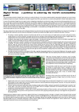 Digital Twins: a pathway to achieving the world’s sustainability
goals?
The transformative potential of Digital Twins could have a profound influence on how society addresses global sustainability challenges, but more inclusive,
reliable and responsive computer simulations are needed to support these efforts, say researchers in a study recently published in 'Nature Sustainability' journal.
A review of the potential of Digital Twins to support society in mitigating and adapting to environmental changes, found that the technology (defined here as real-
time, virtual replicas of physical and biological entities) has many benefits, especially in helping to realise ambitions set out in the 17 Sustainable Development
Goals (SDGs). These SDGs sit at the heart of a shared blueprint adopted in 2015 by all United Nations Member States and are an urgent call for action by all
developed and developing countries as part of a global partnership. However, where digital divides exist, particularly in lower-income countries, the possibility
of these countries missing out on Digital Twin technology – and its benefits – is increased, thus conflicting with the SDG aim to ‘leave no one behind’, while also
undermining targets set out in four of the SDGs.
The study, authored by Dr Asaf Tzachor and Dr Catherine Richards, from the Centre for the Study of Existential Risk (CSER) at the University of Cambridge, in
collaboration with researchers from the University of Melbourne, identifies four benefits that Digital Twins can contribute to the SDGs. These are:
•	 The ability to monitor significant amounts of real-time data with the use of smart sensors, and model actions and events with great precision,
enables efficiency in resource allocation, including natural resources. Examples include validating water leak detection sensors in digital replicas and
integrating them into real-world water distribution networks to increase performance and enable predictive maintenance.
•	 Providing a virtual space for safe innovation in green technologies – this allows for testing at speed and at scale. Once validated using Digital Twin
models, new clean technologies can then be rolled out at pace across all facets of society.
•	 Creating comprehensive computer simulations of whole environments, including farms, factories and electrical grids, that can be accessed via cloud
computing – this allows inclusive partnerships for sustainable development to be built between multiple stakeholders, regardless of geographical
distances. With this comes the potential for inclusive decision-making and the sharing of data for collaborative planning. Examples include the
Fishermans Bend Digital Twin for the Australian state government of Victoria, developed by the University of Melbourne, with the aim being to
improve public services, including road infrastructures and safety (in support of Australia’s largest urban-renewal project). The data generated by this
Digital Twin has been shared by more than 20 government agencies and municipalities, including transport and water utilities, to design evidence- and
simulation-based decision-support tools.
•	 The ability to monitor and report on the progress of the SDGs, regardless of geographical distance. The University of Melbourne, for example, was able
to measure SDG indicators by programming a workflow in their Fishermans Bend Digital Twin and comparing the performance of the SDG indicators’
with several of Australia’s large cities.
“With their increasing degrees of precision, sensor coverage,
computational processing capacity and real-time dynamic data of
physical assets, Digital Twins have the potential to be used for the
aim of achieving ambitious sustainable development targets, such
as the goals laid out in the United Nations SDGs,” said Dr Richards,
who completed her PhD at the Department of Engineering.
“Using predictive models that draw on real-time data can enable
the creation of scenario-based ‘what-if’ simulations to inform
planning and operation decisions. However, challenges do exist
and close attention must be paid to addressing socioeconomic
and technological barriers, with a focus on inclusive design,
accessibility and diversity.”
According to their review, three road blocks stand in the way of
a successful application of Digital Twins for the SDGs. These are
defined as:
•	 Digital divides which exist in research, infrastructure and in the use of technologies that are fundamental to Digital Twins. In lower-income countries,
these divides are more visible, due to a lack of scientific investments, technical qualifications and governance structures. This issue also extends to
global North-South and rich-poor digital divides.
•	 A lack of real-time and/or poor quality data makes simulating complex systems difficult, making it impossible for the Digital Twin to provide a ‘live’
virtual replica. This could, for example, obstruct the use of Digital Twins for ecological conservation and restoration purposes, where accurate,
simultaneous monitoring of natural ecosystems does not exist.
•	 Possible inappropriate optimisation – namely, when it comes to generating simulations of future scenarios, such as construction, for whom, and by
whom, is this done? Who prioritises certain parameters and outcomes when proposing development pathways? Could algorithms be optimised for
the wrong metrics?
“Addressing these limitations requires investment in digital infrastructures in developing countries, including in computer science training for those involved
in sustainable development,” said Dr Tzachor. “This means making it a priority to build digital literacy, so that planners in low- and medium-income countries
are sufficiently skilled to handle and make sense of the Digital Twin technology. Without this knowledge, developing countries may miss out. Likewise, when
developing Digital Twins for sustainable development, decision-support models should be inclusive and responsive to various societal issues – including
addressing the potential for bias and misrepresentation at the design stage.”
An example screenshot from the University of Melbourne’s Digital Twin, showing transport mode ratios in
Greater Melbourne to measure and report progress on SDG 11.2. Credit: Tzachor, A., Sabri, S., Richards, C.E.
et al. Potential and limitations of digital twins to achieve the Sustainable Development Goals. Nat Sustain
(2022).
Page 10
 