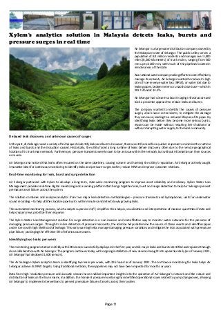 Xylem's analytics solution in Malaysia detects leaks, bursts and
pressure surges in real time
Air Selangor is a large water distribution company owned by
the Malaysian state of Selangor. The public utility serves a
population of 8.4 million residents and manages over 3,800
miles (6,200 kilometers) of trunk mains, ranging from 300
mm up to 2200 mm, with much of the pipelines located in
remote areas of the state.
Asanationalwatercompanymakingeffortstocost-effectively
manage its network, Air Selangor wanted to reduce its high
rate of non-revenue water loss (NRW), or water lost due to
leaking pipes, broken meters or unauthorized use – which in
2017 stood at 33.3%.
Air Selangor had concerns about its aging infrastructure and
took a proactive approach to reduce leaks and bursts.
The company wanted to identify the causes of pressure
surges, also known as transients, to mitigate the damage
they can cause, leading to a reduced lifespan of its pipes. By
identifying leaks before they become more serious bursts,
repairs can be made without requiring line shutdown or
without disrupting water supply to the local community.
Delayed leak discovery and unknown causes of surges
In the past, Air Selangor used a variety of techniques to identify leaks and bursts. However, there was still a need for a quicker response to minimize the runtime
of leaks and bursts and the disruption caused. Historically, the utility faced a long runtime of leaks before discovery, often due to the remote geographical
location of its trunk main network. Furthermore, pressure transients were known to be an issue within the network, but without information on their sources
or causes.
Air Selangor also noticed that leaks often recurred on the same pipelines, causing concern and harming the utility’s reputation. Air Selangor actively sought
innovative ideas for continuous monitoring to identify leaks and pressure surges earlier, reduce NRW and improve customer relations.
Real-time monitoring for leak, burst and surge detection
Air Selangor partnered with Xylem to develop a long-term, state-wide monitoring program to improve asset reliability and resiliency. Xylem Water Loss
Management provides real-time digital monitoring and a sensing platform that brings together leak, burst and surge detection to help Air Selangor prevent
premature asset failure across the system.
The solution combines and analyzes analytics from two major leak detection methodologies – pressure transients and hydrophones, units for underwater
sound recording – to help utilities localize pipe bursts within minutes and detect slowly growing leaks.
This automated monitoring process, which analysts supervise 24/7, simplifies the analysis, visualization and interpretation of massive quantities of data and
helps repair crews prioritize their response.
The Xylem Water Loss Management solution for surge detection is a non-invasive and cost-effective way to monitor water networks for the presence of
damaging pressure surges. Through its inline detection of pressure transients, the solution helps determine the source of these events and identifies pipes
under stress with high likelihood of leakage. This early warning helps manage damaging pressure variations and mitigate the risks associated with premature
pipe failure, prolonging the effective life of infrastructure assets.
Identifying two leaks per week
The monitoring program started in 2018, with 500 sensors successfully deployed in the first year, and 65 major leaks and bursts identified and repaired through
close collaboration with Air Selangor. The program continues today, with ongoing installation of new sensors brought into operation daily (as of January 2021,
Air Selangor had deployed 1,600 sensors).
The Air Selangor–Xylem analytics team is identifying two leaks per week, with 295 found as of January 2021. The continuous monitoring for leaks helps Air
Selangor achieve its NRW targets. Using traditional methods, these pipelines may not have been inspected for months or years.
Data from high resolution pressure and acoustic sensors have enabled important insights into the operation of Air Selangor’s network and the nature and
distribution of leaks on the trunk mains. In addition, the transient pressure monitoring has identified operational issues related to pump changeovers, allowing
Air Selangor to implement interventions to prevent premature failure of assets across their system.
Page 11
 