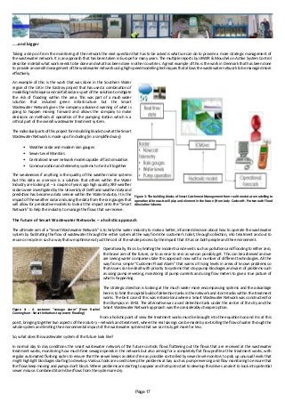 …..and bigger
Taking a step on from the monitoring of the network the next question that has to be asked is what we can do to provide a more strategic management of
the wastewater network. It is an approach that has been taken in Europe for many years. The multiple reports by UKWIR & Mouchel on Active System Control
describe in detail what work needs to be done and what has been done in other countries. A great example of this is the work in Denmark that has been done
to provide an overall management of the wastewater network using high speed modelling techniques that allows the wastewater network to be managed more
effectively.
An example of this is the work that was done in the Southern Water
region of the UK in the Eastney project that has used a combination of
modelling techniques and rainfall radar as part of the solution to mitigate
the risk of flooding within the area. This was part of a much wider
solution that included green infrastructure but the Smart
Wastewater Network gives the company advanced warning of what is
going to happen moving forward and allows the company to make
decisions on methods of operation of the pumping station which is a
critical part of the overall wastewater treatment system.
The individual parts of this project form building blocks to what the Smart
Wastewater Network is made up of including (in a simplified way):
•	 Weather radar and modern rain gauges
•	 Sewer Level Monitors
•	 Centralised sewer network model capable of fast simulation
•	 Communication and telemetry systems to tie it all together
The weaknesses if anything is the quality of the weather radar systems
but this data as a service is a solution that others within the Water
Industry are looking at – a couple of years ago high quality XRF weather
radars were investigated by the University of Delft and weather data and
prediction has become a data service within the Water Industry. It is the
impact of the weather radar and using the data from the rain gauges that
will allow for predicative models to look at the impact onto the “Smart
Network” to help the industry to manage the flows that we receive.
The future of Smart Wastewater Networks – a holistic approach
The ultimate aim of a “Smart Wastewater Network” is to help the water industry to make a better, informed decision about how to operate the wastewater
system by facilitating the flow of wastewater through the entire system all the way from the customer’s toilet, through collection, into treatment and out to
reuse or recycle in such a way that we optimise not just the cost of the whole process by the impact that it has on both people and the environment.
Operationally, this is by limiting the incidents and events such as pollutions and flooding to either zero,
the brave aim of the future, or to as near to zero as we can possibly get. This can be achieved and we
are seeing water companies take this approach now with a number of different technologies. All the
way from a simple “Customer Flood Alarm” that warns of rising levels in areas of known problems so
that issues can be dealt with priority to systems that stop pump blockages and warn of problems such
as using pump reversing, monitoring of pump currents and using flow meters to give a true picture of
what is happening.
The strategic direction is looking at the much wider more encompassing systems and the advantage
here is to limit the capital build of detention tanks in the network and storm tanks within the treatment
works. The best case of this was in Barcelona where a Smart Wastewater Network was constructed for
the Olympics in 1992. The alternative was a vast detention tank under the centre of the city and the
Smart Wastewater Network approach was the considerably cheaper option.
From a holistic point of view the treatment works must be brought into the equation too and it is at this
point, bringing together two aspects of the industry – network and treatment, where the real savings can be made by controlling the flow of water through the
whole system and limiting the environmental impact of the wastewater systems that we can truly get more for less.
So, what does this wastewater system of the future look like?
In normal day to day conditions the smart wastewater network of the future controls flows flattening out the flows that are received at the wastewater
treatment works, monitoring how much time sewage spends in the network but also aiming for a completely flat flow profile at the treatment works, with
regular automated flushing cycles to ensure that the sewer keeps as debris free as possible controlled by sewer level monitors to pick up unusual levels that
might highlight blockages starting to develop. Various tools are used to keep the problems at bay such as pump-reversing and flow monitoring to ensure that
the flows keep moving and pumps don’t block. Where problems are starting to appear and hot spots start to develop this drives an alert to look into potential
sewer misuse. Combined Storm Overflows from the system are dry.
Figure 4: - A customer “sewage alarm” (From Rachel
Cunningham - Smart Initiatives to prevent flooding)
Figure 3: The building blocks of Smart Catchment Management from real time data to modelling to
operational forecasts will play and element in the future (From Jody Cockcroft - Portsmouth Flood
Alleviation Scheme
Page 17
 
