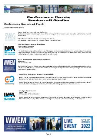 Water, Wastewater & Environmental Monitoring
Telford, UK
12th - 13th October 2022
The WWEM Conference & Exhibition is returning as a physical conference & exhibition in 2022 and is bigger and better than before
with the return of the Flow Forum, a new Pollution Forum, a Learning & Development Zone and this year a Digital Zone. All available
to everyone for absolutely free.
Sensor for Water Interest Group Workshops
The Sensors for Water Interest Group has moved their workshops for the foreseeable future to an online webinar format. The next
workshops are
28th September - Instrumentation & Asset Management - London
30th November - Sensor Driver AI for the Water Industry - Sandy Park, Exeter
IWA Digital Water Summit
Bilbao, Spain
29th November - 2nd December 2022
The long awaited Digital Summit the premium event of the IWA Digital Water Programme is due to take place in Bilbao at the end
of November 2022. Four days of discussion about the Digital Transformation of the Water Industry....what is not to love.
IWA World Water Congress & Exhibition
Copenhagen, Denmark
11th -15th September 2022
The World Water Congress & Exhibition is one of the biggest conferences and exhibitions in the water industry and contains a
wealth of knowledge and events for visitors to take part in. There will of course be a heavy presence this year of all things Digital
with a highlight of a Digital Plenary session which is not to be missed.
Future Water Association - Network November 2022
Bringing together the latest thinking, new ideas, a mix of presenters and a view from those new to the sector – Networks November
offers a month of webinars, face-to-face sessions, water dragons and how to classes!
Its year two of the initiative that sets out to challenge thinking on all things pipes & sewers! Exploring the latest policies, the latest
research, the latest technology and latest ideas, the month will be holding up a mirror to what happens now.
Page 19
Conferences, Events,
Seminars & Studies
Conferences, Seminars & Events
2022 Conference Calendar
 