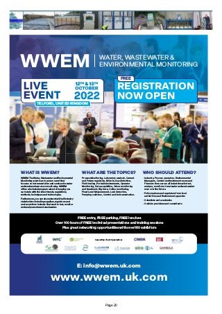 WHAT IS WWEM? WHAT ARE THE TOPICS? WHO SHOULD ATTEND?
WWEM The Water, Wastewater and Environmental
Monitoring event is an in person event that
focuses on Instrumentation and services for water
and wastewater process monitoring. WWEM
offers a technical program aimed at keeping you
up to date with the latest trends, regulations,
methods, techniques and technologies.
Furthermore, you can also network with all industry
stakeholders including suppliers, regulators and
end-users from industry that need to test, monitor
and analyse water and wastewater.
Process Monitoring, Laboratory analysis, Current
and Future regulation, MCerts, Gas detection,
Field testing, Portable instruments, Operator
Monitoring, Data acquisition, Odour monitoring
and treatment, Big Data, Online monitoring,
Flow/Level Measurement, Leak Detection,
Pumping solutions, Control and Instrumentation.
• Industry, Process operators, Environmental
Managers, Control and Instrument users and
Planners from across all industries who test,
analyse, monitor or treat water and wastewater
now or in the future.
• Policy makers and regulators from local
authorities and Environment agencies
• Scientists and academics
• Solution providers and consultants
www.wwem.uk.com
E: info@wwem.uk.com
Supporting Trade Organisations
WWEM WATER, WASTEWATER &
ENVIRONMENTAL MONITORING
REGISTRATION
NOW OPEN
12TH & 13TH
OCTOBER
2022
LIVE
EVENT
TELFORD, UNITED KINGDOM
FREE entry, FREE parking, FREE lunches
Over 100 hours of FREE technical presentations and training sessions
Plus great networking opportunities with over 150 exhibitors
FREE
Page 20
 