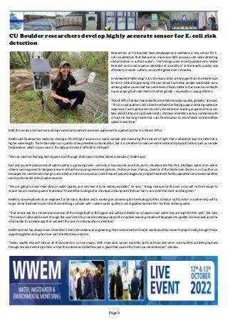 CU Boulder researchers develop highly accurate sensor for E. coli risk
detection
Researchers at CU Boulder have developed and validated a new sensor for E.
coli risk detection that features an impressive 83% accuracy rate when detecting
contamination in surface waters. The findings were recently published in Water
Research and could improve detection of a variety of contaminants quickly and
effectively in water systems around the globe and in America.
Emily Bedell (PhDEnvEngr’22) is the lead author on the paper from the Mortenson
Centre in Global Engineering. She said about two billion people worldwide use a
drinking water source that has some level of fecal matter in it and can cause health
issues ranging from diarrhea to stunted growth – especially in young children.
“About 60% of all diarrhoeal deaths are related to water quality, globally,” she said.
“This is a real problem, but current methods for finding poop in drinking water are
expensive, have high barriers to entry like extensive training requirements or can
take about 24 hours to provide results. We have invented a sensor combined with
a machine learning model that uses fluorescence to show faecal contamination
spikes in real-time.”
Both the sensor and machine learning model combination have been approved for a patent by the U.S. Patent Office.
Bedell said fluorescence works by shining a UV LED light source on a water sample and measuring the amount of light that is absorbed and re-emitted at a
higher wavelength. That information can quickly show potential contamination, but it is sensitive to many environmental and physical factors such as sample
temperature, which cause noise in the data and make it difficult to interpret.
“We use machine learning techniques to cut through that noise to better detect anomalies,” Bedell said.
Fast and accurate assessment of water quality is a growing need – not only in low-income countries, but in situations like the Flint, Michigan water crisis where
citizens were exposed to dangerous levels of lead from poor government policies. Professor Evan Thomas, director of the Mortenson Centre, is a co-author on
the paper. He said climate change is also a factor in this discussion as more frequent power outages may impact treatment facility operations and severe weather
could contaminate critical water sources.
“We are going to need more data on water quality, and we need it to be widely available,” he said. “Taking measurements once a day will not be enough to
ensure we are receiving water that doesn’t have either biological or chemical contaminants that can harm us in both the short and long term.”
Bedell is now employed as an engineer for Virridy in Boulder and is working on advancing the technology further. Ideally it will function in partnership with a
larger home treatment system for those utilizing a private well – where water quality is not regulated by the EPA – for their drinking water.
“That sensor will be a miniaturized version of the design built in this paper and will be installed on a house’s main water line coming from the well,” she said.
“The sensor’s data will be sent through the user’s WiFi to an online database where the machine learning model will be applied to predict risk level and send the
information to a mobile app that will alert the user if contamination is detected.”
Bedell said she has always been interested in the intersections of engineering, the environment and social equity and this research project really brought those
aspects together during her time with the Mortenson Centre.
“Water quality research hits on all those points in so many ways. With more data we can explicitly point out how and when communities are being harmed
through environmental injustices so that the policies and practices put in place that caused the harm can be addressed,” she said.
Page 9
 