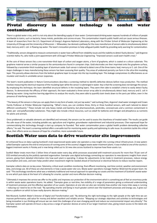 Pivotal discovery in sensor technology to combat water
contamination
There is a global water crisis, and it is not only about the dwindling supply of clean water. Contaminated drinking water exposes hundreds of millions of people
worldwide to toxins, such as bacteria, heavy metals, pesticides and corona-viruses. This contamination imperils public health and can cause serious illnesses.
A team of researchers from the U.S. Department of Energy’s Argonne National Laboratory, along with the Pritzker School of Molecular Engineering at the
University of Chicago and the University of Wisconsin — Milwaukee, has devised a pathway for the mass manufacture of sensors able to simultaneously detect
lead, mercury and E. coli. in flowing tap water. The team’s innovation promises to help safeguard public health by providing early warning for contamination.
“Traditionally, sensors designed to measure contaminants in water have suffered from reliability issues and the inability to detect faulty devices,” said Argonne
scientist Haihui Pu, who holds a joint appointment with UChicago’s Pritzker Molecular Engineering. ​
“Improved sensors could avert health crises.”
At the core of these sensors lies a one-nanometer-thick layer of carbon and oxygen atoms, a form of graphene, which is coated on a silicon substrate. This
graphene material serves a similar purpose to the semiconductors found in computer chips. Gold electrodes are then imprinted onto the graphene surface,
followed by a nanometer-thick insulating layer of aluminum oxide. Each sensor is tailored to detect one of the three toxins: lead, mercury or E. coli. One of the
major challenges in mass manufacturing these sensors has been assessing their quality. Tiny areas of undesired porosity can form in the ultra-thin insulating
layer. This porosity allows electrons from the bottom graphene layer to escape into the top insulating layer. This leakage compromises its effectiveness as an
insulator and results in unreliable sensor responses.
The team’s recent publication in Nature Communications describes a screening method to identify defective devices before mass production. The method
involves measuring the electrical response of the insulating layer while the sensor is submerged in water. Key is that the screening does not damage the sensor.
By employing this technique, the team identified structural defects in the insulating layers. They were then able to establish criteria to easily detect faulty
devices. To demonstrate the efficacy of their approach, the team evaluated a three-sensor array able to simultaneously detect lead, mercury and E. coli in
flowing tap water. Using machine learning algorithms to analyze the results, they were able to quantify toxin levels down to the parts per billion, even in the
presence of interfering elements.
“The beauty of the sensors is that you can apply them in any form of water, not just tap water,” said Junhong Chen, Argonne’s lead water strategist and Crown
Family Professor at Pritzker Molecular Engineering. ​
“What’s more, you can combine three, thirty or three hundred sensors, with each tailored to detect
different constituents.” These include not only heavy metals and bacteria, but pharmaceuticals, pesticides, coronaviruses and a common contaminant in
water, per- and polyfluoroalkyl substances. They might also include critical resources, such as cobalt for batteries and nitrogen and phosphorus as nutrients
for plants and animals.
Once problematic or valuable elements are identified and removed, the sensors can be used to assess the cleanliness of treated water. The results can guide
the safe reuse of the water, including potable use, agriculture and irrigation, groundwater replenishment and industrial processes. Chen expressed hope for
commercializing this technology through a start-up company he founded. ​
“But water contamination poses a global health problem demanding collective
efforts,” he said. The team’s screening method offers a versatile tool for monitoring water quality and optimizing its safe reuse. As scientists tackle this critical
issue, their efforts serve as a beacon of hope for a healthier, more sustainable future.
Scottish Water uses data to drive wastewater site improvements
An enhanced focus on data is giving Scotland’s most experienced waste water site operators a new insight into running critical infrastructure. A new system
called Exemplar captures the end-to-end process of running some of the country’s biggest waste water treatment plants. It was trialled at one of the country’s
biggest treatment works in Paisley and is now being rolled out to 16 new sites across Scotland to improve how these assets run.
Scottish Water treats more than 1 billion litres of waste water every day, while processes associated with treatment accounts for more than 70 per cent of
CO2 emitted annually by the publicly operated organisation. Exemplar uses digital technology connecting our operators to new dynamic insights from smart
sensors, giving them detailed information into how each plant is operating. It allows for adjustments to be made in treatment processes, reduce energy
consumption and costs, and even helps predict when investment might be needed ahead of mechanical or electrical failures to reduce reactive repairs.
Exemplar collects data on six key areas: Telemetry, critical asset condition monitoring, final effluent monitoring, real-time control, weather and environment
data, and energy use. All of these are vital elements in how a waste water site runs. Waste water operations manager Nathan Wield led the project team. He
said: “This technology transforms what was a relatively traditional and manual approach to operating our assets and the treatment of Scotland’s waste water
to one which puts data at the heart of it allowing for smarter, quicker and more effective decision making.
“Ultimately it improves the service we offer to the public and improves our protection of the environment which is something we all feel an enormous pride
in within waste water operations teams. He added: “Exemplar gives us real-time, live visibility of a range of parameters giving us enhanced understanding
of treatment processes and the effective operation of our assets. Operators at one site can also see remotely how another site many miles away is running
– reducing our need to be on the road. “By operating smarter and being in much greater control over the treatment processes and energy use, it gives our
teams a platform on which to base really dynamic decision-making."
Rob Mustard, Scottish Water’s Director of Digital and Transformation said: “By delivering the right technology to the right people at the right time we can
improve performance, add value for money and deliver excellent and reliable service. “Mapping our strategic objectives and activities to technologies and
being innovative in our thinking will ensure we can meet the challenges of an ever-changing world and reduce our environmental impact very directly.” The
Exemplar system will operate 24-hours a day across a range of operator devices at some of our larger treatment sites, giving instant access to the latest site
information.
Page 11
 