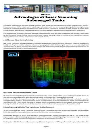 Article:
Advantages of Laser Scanning
Submerged Tanks
In the realm of modern industrial applications, technology continues to evolve, bringing forth innovative solutions that enhance efficiency, accuracy, and safety.
One such advancement that has revolutionised the way submerged tanks are surveyed is laser scanning. Leveraging cutting-edge laser scanning technology,
companies like GDi are paving the way for unparalleled accuracy, speed, and safety in submerged tank inspections. This article delves into the benefits of laser
scanning submerged tanks, highlighting its accuracy, data capture process, output applications, and the consequential advantages it offers to the industry.
In the modern day water industry this is an invaluable technique as it captures the asset in minute detail so that future engineers when working on a capital scheme
can have information on assets at a level that they have never had before. This allows huge savings in design and installation services, improved health & safety as
engineers can limit access to hazardous environments and cost savings with site visits.
A Brief Overview of Laser Scanning Technology
Laser scanning, a non-contact technology, utilises lasers to capture precise measurements of objects, surfaces, and environments. This process involves emitting
laser light onto a target area, which then reflects back to the scanner. By analysing the time, it takes for the laser light to return, the scanner creates a highly detailed
3D representation of the object or environment. In the case of submerged tanks, this technology proves to be a game-changer, redefining the way inspections and
remediation work scope planning and execution are carried out.
Data Capture: Site Preparation and Speed of Capture
The process of laser scanning submerged tanks begins with correct site preparation. Ensuring optimal conditions is crucial to obtaining accurate data. Clearing any
major obstructions, ensuring appropriate lighting, and minimising reflective surfaces are key steps in preparing the site for scanning.
One of the most significant advantages of laser scanning is the remarkable speed at which data is captured. Traditional inspection methods often necessitate
draining the tank and taking it out of service for extended periods, disrupting operations and incurring substantial costs. However, laser scanning drastically
reduces downtime. GDi, a leading provider of surveying and geospatial solutions, conducted submerged tank surveys for a water authority using laser scanning
technology. Remarkably, the tanks only needed to be drained and taken out of service for a mere hour, showcasing the efficiency of this method.
Outputs: Engineering, Fabrication, Visual Inspection, and Condition Assessment
The data acquired through laser scanning is rich in detail and accuracy, forming a comprehensive point cloud. This point cloud, coupled with High Dynamic Range
(HDR) images captured simultaneously during scanning, creates a robust dataset that serves various purposes.
Engineering and Fabrication: The accuracy of the data collected through laser scanning is astounding, boasting precision down to 1 mm. This level of detail
empowers engineers and fabricators to design, plan, and execute with unmatched precision. From retrofitting existing structures to constructing new components,
the data from laser scanning ensures a seamless integration of new elements into the existing tank infrastructure.
Visual Inspection and Condition Assessment: Beyond engineering and fabrication, the point cloud and HDR images offer invaluable insights into the condition of the
Page 15
 