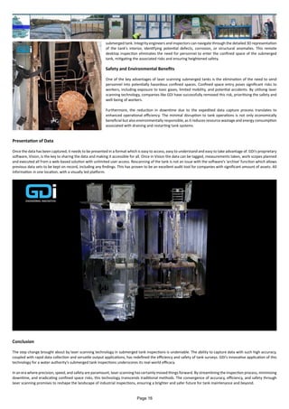 submerged tank. Integrity engineers and inspectors can navigate through the detailed 3D representation
of the tank's interior, identifying potential defects, corrosion, or structural anomalies. This remote
desktop inspection eliminates the need for personnel to enter the confined space of the submerged
tank, mitigating the associated risks and ensuring heightened safety.
Safety and Environmental Benefits
One of the key advantages of laser scanning submerged tanks is the elimination of the need to send
personnel into potentially hazardous confined spaces. Confined space entry poses significant risks to
workers, including exposure to toxic gases, limited mobility, and potential accidents. By utilising laser
scanning technology, companies like GDi have successfully removed this risk, prioritising the safety and
well-being of workers.
Furthermore, the reduction in downtime due to the expedited data capture process translates to
enhanced operational efficiency. The minimal disruption to tank operations is not only economically
beneficial but also environmentally responsible, as it reduces resource wastage and energy consumption
associated with draining and restarting tank systems.
Presentation of Data
Once the data has been captured, it needs to be presented in a format which is easy to access, easy to understand and easy to take advantage of. GDi's proprietary
software, Vision, is the key to sharing the data and making it accessible for all. Once in Vision the data can be tagged, measurements taken, work scopes planned
and executed all from a web-based solution with unlimited user access. Rescanning of the tank is not an issue with the software's 'archive' function which allows
previous data sets to be kept on record, including any findings. This has proven to be an excellent audit tool for companies with significant amount of assets. All
information in one location, with a visually led platform.
Conclusion
The step change brought about by laser scanning technology in submerged tank inspections is undeniable. The ability to capture data with such high accuracy,
coupled with rapid data collection and versatile output applications, has redefined the efficiency and safety of tank surveys. GDi's innovative application of this
technology for a water authority's submerged tank inspections underscores its real-world efficacy.
In an era where precision, speed, and safety are paramount, laser scanning has certainly moved things forward. By streamlining the inspection process, minimising
downtime, and eradicating confined space risks, this technology transcends traditional methods. The convergence of accuracy, efficiency, and safety through
laser scanning promises to reshape the landscape of industrial inspections, ensuring a brighter and safer future for tank maintenance and beyond.
Page 16
 