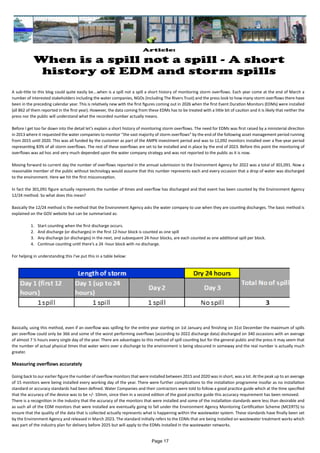 Article:
When is a spill not a spill - A short
history of EDM and storm spills
A sub-title to this blog could quite easily be….when is a spill not a spill a short history of monitoring storm overflows. Each year come at the end of March a
number of interested stakeholders including the water companies, NGOs (including The Rivers Trust) and the press look to how many storm overflows there have
been in the preceding calendar year. This is relatively new with the first figures coming out in 2026 when the first Event Duration Monitors (EDMs) were installed
(all 862 of them reported in the first year). However, the data coming from these EDMs has to be treated with a little bit of caution and it is likely that neither the
press nor the public will understand what the recorded number actually means.
Before I get too far down into the detail let’s explain a short history of monitoring storm overflows. The need for EDMs was first raised by a ministerial direction
in 2013 where it requested the water companies to monitor “the vast majority of storm overflows” by the end of the following asset management period running
from 2015 until 2020. This was all funded by the customer as part of the AMP6 investment period and was to 12,092 monitors installed over a five-year period
representing 83% of all storm overflows. The rest of these overflows are set to be installed and in place by the end of 2023. Before this point the monitoring of
overflows was ad hoc and very much depended upon the water company strategy and was not reported to the public as it is now.
Moving forward to current day the number of overflows reported in the annual submission to the Environment Agency for 2022 was a total of 301,091. Now a
reasonable member of the public without technology would assume that this number represents each and every occasion that a drop of water was discharged
to the environment. Here we hit the first misconception.
In fact the 301,091 figure actually represents the number of times and overflow has discharged and that event has been counted by the Environment Agency
12/24 method. So what does this mean?
Basically the 12/24 method is the method that the Environment Agency asks the water company to use when they are counting discharges. The basic method is
explained on the GOV website but can be summarised as:
1. Start counting when the first discharge occurs.
2. And discharge (or discharges) in the first 12-hour block is counted as one spill
3. Any discharge (or discharges) in the next, and subsequent 24-hour blocks, are each counted as one additional spill per block.
4. Continue counting until there’s a 24 -hour block with no discharge.
For helping in understanding this I’ve put this in a table below:
Basically, using this method, even if an overflow was spilling for the entire year starting on 1st January and finishing on 31st December the maximum of spills
per overflow could only be 366 and some of the worst performing overflows (according to 2022 discharge data) discharged on 340 occasions with an average
of almost 7 ½ hours every single day of the year. There are advantages to this method of spill counting but for the general public and the press it may seem that
the number of actual physical times that water weirs over a discharge to the environment is being obscured in someway and the real number is actually much
greater.
Measuring overflows accurately
Going back to our earlier figure the number of overflow monitors that were installed between 2015 and 2020 was in short, was a lot. At the peak up to an average
of 15 monitors were being installed every working day of the year. There were further complications to the installation programme insofar as no installation
standard or accuracy standards had been defined. Water Companies and their contractors were told to follow a good practice guide which at the time specified
that the accuracy of the device was to be +/- 10mm, since then in a second edition of the good practice guide this accuracy requirement has been removed.
There is a recognition in the industry that the accuracy of the monitors that were installed and some of the installation standards were less than desirable and
as such all of the EDM monitors that were installed are eventually going to fall under the Environment Agency Monitoring Certification Scheme (MCERTS) to
ensure that the quality of the data that is collected actually represents what is happening within the wastewater system. These standards have finally been set
by the Environment Agency and released in March 2023. The standard initially refers to the EDMs that are being installed on wastewater treatment works which
was part of the industry plan for delivery before 2025 but will apply to the EDMs installed in the wastewater networks.
Page 17
 
