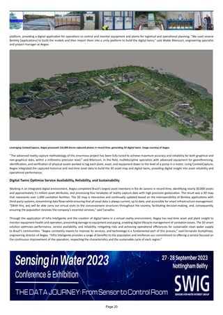 platform, providing a digital application for operations to control and monitor equipment and plants for logistical and operational planning. “We used several
Bentley [applications] to build the models and then import them into a unity platform to build the digital twins,” said Waldo Bitencort, engineering specialist
and project manager at Aegea.
Leveraging ContextCapture, Aegea processed 156,000 drone-captured photos in record time, generating 3D digital twins. Image courtesy of Aegea.
“The advanced reality capture methodology of this enormous project has been fully tuned to achieve maximum accuracy and reliability for both graphical and
non-graphical data, within a millimetre precision level,” said Bitencort. In the field, multidiscipline specialists with advanced equipment for georeferencing,
identification, and verification of physical assets worked to tag each plant, asset, and equipment down to the level of a pump in a motor. Using ContextCapture,
Aegea integrated the captured historical and real-time asset data to build the 3D asset map and digital twins, providing digital insight into asset reliability and
operational performance.
Digital Twins Optimize Service Availability, Reliability, and Sustainability
Working in an integrated digital environment, Aegea completed Brazil’s largest asset inventory in Rio de Janeiro in record time, identifying nearly 30,000 assets
and approximately 11 million asset attributes, and processing four terabytes of reality capture data with high precision geolocation. The result was a 3D map
that represents over 1,000 sanitation facilities. The 3D map is interactive and continually updated based on the interoperability of Bentley applications with
third-party systems, streamlining data flows while ensuring that all asset data is always current, up to date, and accessible for smart infrastructure management.
“[With this, we] will be able carry out virtual visits to the concessionaire structures throughout the country, facilitating decision-making, and, consequently,
ensuring the population receives the company’s essential services,” said Carvalho.
Through the application of Infra Inteligente and the creation of digital twins in a virtual reality environment, Aegea has real-time asset and plant insight to
monitor equipment health and operation, preventing damage to equipment and piping, enabling digital lifecycle management of sanitation assets. The 3D smart
solution optimizes performance, service availability, and reliability, mitigating risks and achieving operational efficiencies for sustainable clean water supply
to Brazil’s communities. “Aegea constantly invests to improve its services, and technology is a fundamental part of this process,” said Fernando Humphreys,
engineering director of Aegea. “Infra Inteligente provides a range of benefits to the population and reinforces our commitment to offering a service focused on
the continuous improvement of the operation, respecting the characteristics and the sustainable cycle of each region.”
Page 20
 