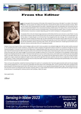 Page 3
From the Editor
		
How do we garner the true picture of the state of the industry? Do we rely on the data? In an article in this month's
edition I call into question the validity of the data that is shared with the public around event duration monitors. Why?
well the rhetoric that is being spouted to the public is absolutely based upon the wrong data from instruments that are
in places fundamentally flawed in their measurement by being installed poorly. The impact of this is that the data that is
being used to beat the industry around its proverbial head is misconstruing the situation. Data in its essence can be used
to demonstrate or misconstrue a situation depending upon from which mouthpiece it is being spouted from.
An example of this is the anti-climate change movement and the fallacy that the race to net zero is a race of fools. It is very
easy to look at long-term data and show that the earth has warmed and cooled over the millennia and actually what is all
the fuss about. In reality though it is not the fact that it has changed but the rate of change. This is certainly what I was
taught about climate change over 30 years ago. So, what contribution from the water industry? More and more I am seeing
some great work around monitoring and control being used especially around nitrous oxide which is a potent greenhouse
gas that the wastewater industry must bring under control. The work was started over a decade ago by the Danish and in
particular Unisense, and the state of the art is moving ever forward.
However, how do we bring all of these control strategies under one roof or more accurately in one activated sludge plant. We have what could be construed
as the competing demands of water compliance, energy (off-set carbon compliance through power stations) and direct air compliance through the emission
of greenhouse gases. It reminds me very much of the original laws in England & Wales which was used to form what is now the Environment Agency. That law
was in fact the Environmental Act 1995 and required a look at the environment from holistic point of view balancing the needs of air, land and water. We are
almost thirty years later and I would struggle to say that we have managed to achieve this in all that time. Coming back to the wastewater treatment plant
though and competing demands the control in the future lends itself very much to multi-variate process control which was something that was being talked
about in the water industry over 15 years ago and I think was before its time. The company that was delivering the solution in the UK has long since been
merged into a larger company but maybe just maybe its time to dust off the algorithms that were used then and see if we can adapt them into the modern
water industry. In order to meet the Net Zero ask that most (if not all) of the water companies committed to achieving (at least operationally) in the next seven
years the industry is going to need to do something.
There is of course the potential, I visited the University of Exeter this month as it is somewhere that I have had a good connection with over the years despite
never actually studying there. As I sat in some very comfortable seats (they weren't that comfortable when I was at University, either time) I pondered at the
pioneering spirits that were doing research that is still relevant now as it was when its was originally being developed 25 years ago. I then pondered that more
and more that research isn't being done with the water companies where it is really needed and wanted to ask (but didn't quite have the courage to do so)as
to why that was. Its something that I certainly intend to start rectifying....Watch this space.
Have a good month,
Oliver
 
