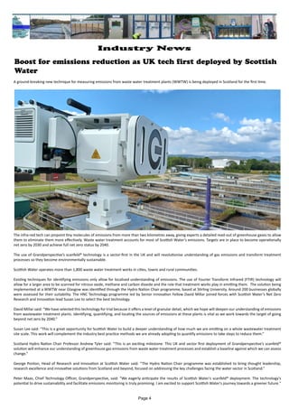 A ground-breaking new technique for measuring emissions from waste water treatment plants (WWTW) is being deployed in Scotland for the first time.
The infra-red tech can pinpoint tiny molecules of emissions from more than two kilometres away, giving experts a detailed read-out of greenhouse gases to allow
them to eliminate them more effectively. Waste water treatment accounts for most of Scottish Water’s emissions. Targets are in place to become operationally
net zero by 2030 and achieve full net zero status by 2040.
The use of Grandperspective’s scanfeld® technology is a sector-first in the UK and will revolutionise understanding of gas emissions and transform treatment
processes so they become environmentally sustainable.
Scottish Water operates more than 1,800 waste water treatment works in cities, towns and rural communities.
Existing techniques for identifying emissions only allow for localised understanding of emissions. The use of Fourier Transform Infrared (FTIR) technology will
allow for a larger area to be scanned for nitrous oxide, methane and carbon dioxide and the role that treatment works play in emitting them. The solution being
implemented at a WWTW near Glasgow was identified through the Hydro Nation Chair programme, based at Stirling University. Around 200 businesses globally
were assessed for their suitability. The HNC Technology programme led by Senior Innovation Fellow David Millar joined forces with Scottish Water’s Net Zero
Research and Innovation lead Susan Lee to select the best technology.
David Millar said: “We have selected this technology for trial because it offers a level of granular detail, which we hope will deepen our understanding of emissions
from wastewater treatment plants. Identifying, quantifying, and locating the sources of emissions at these plants is vital as we work towards the target of going
beyond net zero by 2040.”
Susan Lee said: “This is a great opportunity for Scottish Water to build a deeper understanding of how much we are emitting on a whole wastewater treatment
site scale. This work will complement the industry best practice methods we are already adopting to quantify emissions to take steps to reduce them.”
Scotland Hydro Nation Chair Professor Andrew Tyler said: “This is an exciting milestone. This UK and sector first deployment of Grandperspective’s scanfeld®
solution will enhance our understanding of greenhouse gas emissions from waste water treatment processes and establish a baseline against which we can assess
change.”
George Ponton, Head of Research and Innovation at Scottish Water said: “The Hydro Nation Chair programme was established to bring thought leadership,
research excellence and innovative solutions from Scotland and beyond, focused on addressing the key challenges facing the water sector in Scotland.”
Peter Maas, Chief Technology Officer, Grandperspective, said: “We eagerly anticipate the results of Scottish Water's scanfeld® deployment. The technology's
potential to drive sustainability and facilitate emissions monitoring is truly promising. I am excited to support Scottish Water's journey towards a greener future."
Boost for emissions reduction as UK tech first deployed by Scottish
Water
Page 4
Industry News
 