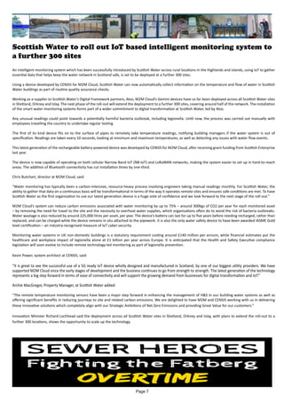 Scottish Water to roll out IoT based intelligent monitoring system to
a further 300 sites
An intelligent monitoring system which has been successfully introduced by Scottish Water across rural locations in the Highlands and Islands, using IoT to gather
essential data that helps keep the water network in Scotland safe, is set to be deployed at a further 300 sites.
Using a device developed by CENSIS for M2M Cloud, Scottish Water can now automatically collect information on the temperature and flow of water in Scottish
Water buildings as part of routine quality assurance checks.
Working as a supplier to Scottish Water’s Digital Framework partners, Atos, M2M Cloud’s Gemini devices have so far been deployed across all Scottish Water sites
in Shetland, Orkney and Islay. The next phase of the roll-out will extend the deployment to a further 300 sites, covering around half of the network. The installation
of the smart water monitoring systems forms part of a wider commitment to digital transformation at Scottish Water, led by Atos.
Any unusual readings could point towards a potentially harmful bacteria outbreak, including legionella. Until now, the process was carried out manually with
employees travelling the country to undertake regular testing.
The first of its kind device fits on to the surface of pipes to remotely take temperature readings, notifying building managers if the water system is out of
specification. Readings are taken every 10 seconds, looking at minimum and maximum temperatures, as well as detecting any issues with water flow events.
This latest generation of the rechargeable battery-powered device was developed by CENSIS for M2M Cloud, after receiving grant funding from Scottish Enterprise
last year.
The device is now capable of operating on both cellular Narrow Band IoT (NB-IoT) and LoRaWAN networks, making the system easier to set up in hard-to-reach
areas. The addition of Bluetooth connectivity has cut installation times by one-third.
Chris Butchart, director at M2M Cloud, said:
“Water monitoring has typically been a carbon-intensive, resource-heavy process involving engineers taking manual readings monthly. For Scottish Water, the
ability to gather that data on a continuous basis will be transformational in terms of the way it operates remote sites and ensures safe conditions are met. To have
Scottish Water as the first organisation to use our latest generation device is a huge vote of confidence and we look forward to the next stage of the roll-out.”
M2M Cloud’s system can reduce carbon emissions associated with water monitoring by up to 75% – around 300kgs of CO2 per year for each monitored asset
– by removing the need for travel to the site and the necessity to overheat water supplies, which organisations often do to avoid the risk of bacteria outbreaks.
Water wastage is also reduced by around 225,000 litres per asset, per year. The device’s battery can last for up to five years before needing recharged, rather than
replaced, and can be charged while the device remains in situ attached to the pipework. It is also the only water safety device to have been awarded IASME Gold
level certification – an industry-recognised measure of IoT cyber security.
Monitoring water systems in UK non-domestic buildings is a statutory requirement costing around £140 million per annum, while financial estimates put the
healthcare and workplace impact of legionella alone at £1 billion per year across Europe. It is anticipated that the Health and Safety Executive compliance
legislation will soon evolve to include remote technology-led monitoring as part of legionella prevention.
Kevin Power, system architect at CENSIS, said:
“It is great to see the successful use of a 5G ready IoT device wholly designed and manufactured in Scotland, by one of our biggest utility providers. We have
supported M2M Cloud since the early stages of development and the business continues to go from strength to strength. The latest generation of the technology
represents a big step forward in terms of ease of connectivity and will support the growing demand from businesses for digital transformation and IoT.”
Archie MacGregor, Property Manager, at Scottish Water added:
“The remote temperature monitoring sensors have been a major step forward in enhancing the management of H&S in our building water systems as well as
offering significant benefits in reducing journeys to site and related carbon emissions. We are delighted to have M2M and CENSIS working with us in delivering
these innovative solutions which completely align with our Strategic Ambitions of Net Zero Emissions and providing Great Value for our customers.”
Innovation Minister Richard Lochhead said the deployment across all Scottish Water sites in Shetland, Orkney and Islay, with plans to extend the roll-out to a
further 300 locations, shows the opportunity to scale up the technology.
Page 7
 