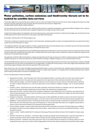 Water pollution, carbon emissions and biodiversity threats set to be
tackled by satellite data services
The UK Space Agency has announced that work is about to start on a series of innovative climate services that use the unique vantage point of space to provide
businesses and other organisations with information about environmental risks and how to mitigate them.
UK SPACE AGENCY SPACE DRIVEN CLIMATE SERVICES 1
Ten new projects will use Earth observation tools, satellite tracking and data on population demographics, supported by Artificial Intelligence (AI), to produce
forecasts and models that can be used by sectors ranging from agriculture and energy, to finance and insurance.
Funded by the UK Space Agency, the applications will not only allow businesses, governments and others to understand and mitigate risks, but they will also help
identify opportunities for green financing that could support sustainable business growth.
Dr Paul Bate, Chief Executive of the UK Space Agency, said:
“The UK has a long history of expertise and innovation in Earth observation, developing satellites to collect increasingly detailed data and using that information
to build services that help protect our planet.
“This targeted funding for early-stage innovations is all about supporting fresh ideas and accelerating the roll-out of powerful new tools that have the potential
to bring benefits to a wide range of users both within and beyond the space sector.”
Eachprojectwillreceiveafundinginjectionofupto£55,000tobegindevelopmentinSeptemberonservicestoproducethemostuptodateviewofenvironmental
contexts possible with available Earth observation data, including methane and nitrous oxide emissions, watercourse resilience, biodiversity changes and the
infrastructure of decarbonising technologies.
One application by EOLAS Insight Ltd will develop a mapping and reporting service focused on watercourse resilience, helping businesses understand the effects
of global temperatures on crucial local watercourses and the benefits of investing in mitigation strategies, such as riverside woodland schemes.
The total £530,000 funding represents the second tranche of investment by the UK Space Agency directly into climate services development. It follows an £85,000
pot awarded earlier this year, which was split between nine UK organisations, including some of these projects in their earlier stages of idea development, which
used UK Space Agency funding to demonstrate the potential of their business ideas.
Other projects from this call include the Brighton-based Recycle2Trade project to monitor environmental sites, Aberdeen-based TrackGenesis Ltd’s Demeter
project to combine Earth observation and Global Navigation Systems to support food production in a changing climate and Edinburgh-based Trade In Space’s
project looking at deforestation connected to smallholder farming.
The list of funded projects includes the following:
• Agreed Earth Ltd, Bolton - Earth observation and machine learning-based solution to remotely model and monitor nitrous oxide (a potent
greenhouse gas) emissions from agricultural lands, giving farmers the opportunity to fully understand and optimise their nitrogen use.
• EOLAS Insight Ltd, Glasgow - Automated mapping and reporting service for watercourse climate resilience to help organisations understand
the effects of global temperatures on crucial local watercourses and the benefits of mitigation strategies, such as riverside woodland
schemes.
• Frontierra, London - Cloud-based service that will enable corporations and financial institutions to undertake a low-cost, rapid assessment
of their climate impact focusing on biodiversity and nature-related, risks, dependencies and opportunities.
• Map Impact Ltd, Bristol - Catchment-wide view for freshwater management, using multiple data sources to provide an up-to-date picture of
climate change and pollution impacts to help communities to forecast future events and outbreaks and, mitigate risks that threaten habitat
biodiversity and human health.
• Sparkgeo UK, Edinburgh - Automated methane monitoring service to allow stakeholders the ability to measure and monitor emissions of
methane – one of the most potent greenhouse gases – across their areas of interest and alert them when they are above acceptable levels.
• Agtelligence, London Develop FarmScore: minimising the climate impact on farmlands through a comprehensive and objective assessment
system that uses Earth observation data, ground truthing (known or directly observable information) and a weighted scoring model to
measure critical environmental indicators and unlock green financing opportunities.
• Omanos Analytics, Glasgow - Improve resilience planning and deliver social context data on the impact of climate change issues on different
demographics through a service that integrates community narratives – based on data such as land use and traditional livelihoods – in Earth
observation products.
• Capterio, London - Satellite-enabled tool for tracking and reducing gas flaring and methane emissions from the global oil and gas supply
chains.
• GeoSmart Information Ltd, Shrewsbury - Automated, highly accessible groundwater-level forecasting system using Earth observation to
provide accurate data to boost climate change resilience through improved coverage of flood and drought management systems.
• Stellarsat Ltd, Bristol - Framework using various data and AI tools to pro-actively address the exposure of increasing numbers of critical
energy infrastructure assets (such as electric vehicle charging stations and solar home systems) to physical risks induced by climate change.
Page 8
 