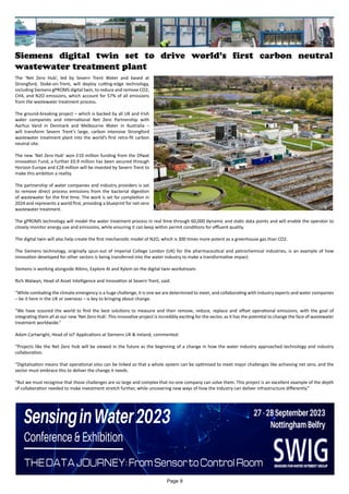 Siemens digital twin set to drive world’s first carbon neutral
wastewater treatment plant
The ‘Net Zero Hub’, led by Severn Trent Water and based at
Strongford, Stoke-on-Trent, will deploy cutting-edge technology,
including Siemens gPROMS digital twin, to reduce and remove CO2,
CH4, and N2O emissions, which account for 57% of all emissions
from the wastewater treatment process.
The ground-breaking project – which is backed by all UK and Irish
water companies and international Net Zero Partnership with
Aarhus Vand in Denmark and Melbourne Water in Australia –
will transform Severn Trent’s large, carbon intensive Strongford
wastewater treatment plant into the world’s first retro-fit carbon
neutral site.
The new ‘Net Zero Hub’ won £10 million funding from the Ofwat
Innovation Fund, a further £0.9 million has been secured through
Horizon Europe and £28 million will be invested by Severn Trent to
make this ambition a reality.
The partnership of water companies and industry providers is set
to remove direct process emissions from the bacterial digestion
of wastewater for the first time. The work is set for completion in
2024 and represents a world first, providing a blueprint for net-zero
wastewater treatment.
The gPROMS technology will model the water treatment process in real time through 60,000 dynamic and static data points and will enable the operator to
closely monitor energy use and emissions, while ensuring it can keep within permit conditions for effluent quality.
The digital twin will also help create the first mechanistic model of N2O, which is 300 times more potent as a greenhouse gas than CO2.
The Siemens technology, originally spun-out of Imperial College London (UK) for the pharmaceutical and petrochemical industries, is an example of how
innovation developed for other sectors is being transferred into the water industry to make a transformative impact.
Siemens is working alongside Atkins, Explore AI and Xylem on the digital twin workstream.
Rich Walwyn, Head of Asset Intelligence and Innovation at Severn Trent, said:
“While combating the climate emergency is a huge challenge, it is one we are determined to meet, and collaborating with industry experts and water companies
– be it here in the UK or overseas – is key to bringing about change.
“We have scoured the world to find the best solutions to measure and then remove, reduce, replace and offset operational emissions, with the goal of
integrating them all at our new ‘Net Zero Hub’. This innovative project is incredibly exciting for the sector, as it has the potential to change the face of wastewater
treatment worldwide.”
Adam Cartwright, Head of IoT Applications at Siemens UK & Ireland, commented:
“Projects like the Net Zero Hub will be viewed in the future as the beginning of a change in how the water industry approached technology and industry
collaboration.
“Digitalisation means that operational silos can be linked so that a whole system can be optimised to meet major challenges like achieving net zero, and the
sector must embrace this to deliver the change it needs.
“But we must recognise that those challenges are so large and complex that no-one company can solve them. This project is an excellent example of the depth
of collaboration needed to make investment stretch further, while uncovering new ways of how the industry can deliver infrastructure differently.”
Page 9
 