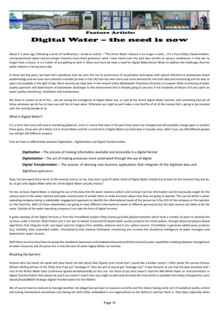 Feature Article:
Digital Water – the need is now
About 3 ½ years ago, following a series of conferences, I wrote an article – “The Smart Water Industry is no longer a need ….it’s a must (https://www.linkedin.
com/pulse/smart-water-industry-longer-choiceits-must-oliver-grievson/) what I have heard over the past few months at various conferences is that we no
longer have a choice…it is a matter of just getting on with it. More and more we have a need for Digital Water/Smart Water to address the challenges that the
water industry is facing every day.
In those last few years, we have had a pandemic that has seen the rise to prominence of visualisation techniques with special reference to wastewater-based
epidemiology and we have seen pollution scandals (at least in the UK) that has seen more and more demand for real time data and monitoring and for data to
open and available in the light of day. More recently we have seen in the revised Urban Wastewater Treatment Directive a European-Wide monitoring of water
quality upstream and downstream of wastewater discharges to the environment that is literally going to see tens if not hundreds of billions of Euros spent on
water quality monitoring, installation and maintenance.
But there is caution to all of this – we are seeing the emergence of Digital Water but, as said at the recent Digital Water Summit, and something that we all
know, whatever we do has to have use and has to have value. Otherwise we might as well make a nice bonfire of all of the money that is going to be invested
over the coming decade or so.
What is Digital Water?
It is a term that some will laud as marketing gibberish, and it is a term that even in the past three years has changed and will probably change again in another
three years. Some will call it Water 4.0 or Smart Water and the current term is Digital Water but what does it actually mean. Well, if you ask 100 different people
you will get 100 different answers.
First we have to differentiate between Digitization , Digitalisation and Digital Transformation.
Digitization – The process of making information available and accessible in a digital format
Digitalisation – The act of making processes more automated through the use of digital
Digital Transformation – The process of devising new business applications that integrate all the digitised data and
digitalised applications.
Now, I’ve borrowed these terms of the internet and so, to me, they don’t quite fit what I think of Digital Water initially but at least for the moment they will do.
So, to get onto Digital Water what do I think Digital Water actually means?
For me, at least, Digital Water is making the use of the data that the water industry collects and turning it (a) into information and (b) eventually insight for the
various users in the water industry and water environment to enable them to make decisions about how they are going to operate. This can be within a water
operating company taking a stakeholder engagement approach to identify the informational needs of the person be it the CEO of the company or the operator
on the front-line. Both of those stakeholders are going to have different informational needs at different granularity but the data sources are likely to be the
same. Outside of the water operating company it can take the form of digital services.
A great example of the Digital Services is from the PrimeWater project (http://emvis.gr/index.php/primewater) which took a number of years to develop the
services under a Horizon 2020 Project and it aim was to deliver enhanced EO-based water quality products for inland waters, through advanced physics-based
algorithms that integrate multi- and hyper-spectral imagery from satellite, airborne and in-situ optical sensors. PrimeWater is generate added-value products
(e.g. turbidity, total suspended matter, chlorophyll-a) that improve freshwater monitoring and increase the situational intelligence of water managers and
downstream water services.
With these services they have increased the situational awareness and enabled enhanced predictive and early water capabilities enabling adaptive management
of water resources and of course this is only the start of water Digital Water can achieve.
Breaking the barriers
Anyone who has heard me speak will have heard me talk about Data Quality and I know that I sound like a broken record. I often quote the various famous
William Melling phrase of the 1950s that if we put “Garbage In” then we will of course get “Garbage Out.” It was fantastic to see that the data scientists that I
met at the British Water Data Conference agreed wholeheartedly on this one. For those of you who haven’t read the IWA White Paper on Instrumentation in
Digital Transformation then please do and if you haven’t read it then you might as well read the book (for free) which is available here (https://iwaponline.com/
ebooks/book/860/A-Strategic-Digital-Transformation-for-the-Water)
We of course have to measure to manage (another old adage) but we have to measure correctly and this means having some sort of analytical quality control
and having maintenance procedures and having the skills either embedded in our organisations or the ability to contract them in. Poor data, especially when
Page 14
 