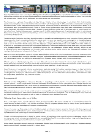 the quality of that data isn’t known is probably one of the biggest threats to the concept of Digital Water as quite frankly instrumentation if not installed and if
not maintained can and will lie. In the advent of open data when the data from instrumentation is going to have to be provided to the public in such a short time
that no quality control is possible then the importance of data quality becomes even more paramount.
This places even more emphasis on the second barrier to Digital Water and that is the skill base of the industry or the potential lack of it. In the UK at least the
plans that are currently being made for instrumentation in the water industry quite literally outweigh the skilled personnel that is available in the country to (a)
deliver the installation schemes and (b) maintain the equipment long-term. This inevitably leads to the phenomenon of “The Resistance to the effective use of
instrumentation” where an unmaintained instrument is either not installed correctly or deteriorates in quality due to lack of maintenance and of course is not
trusted, this inevitably leads to the lack of trust in data as a whole and the whole Digital Water concept fails. The second area where the industry lacks skill is in
two technical areas – firstly that of data science and analysis and secondly the skill to relate the data science to the specific situations within the water industry.
A data scientist can develop all sorts of relationships but if you don’t have the technical subject matter expertise to understand what that relationship is telling
you then things don’t quite work.
Thirdly is the barrier of expectation. With Digital Water a lot of people are pushing for real time data and up to the minute information of the here and now and
the ability to analyse things in minute detail all the time. The evidence of this is the recent drive towards 2-minute monitoring in the UK which will multiply the
amount of data by 7.5 times per monitor. This doesn’t sound a lot but when you put it into the context of the regulatory monitoring at a wastewater treatment
works for even the most simplest of works (serving greater than 250 people) is going to go from 35,040 pieces of data to 525,600 pieces of data and then you
multiply it by the approximately 3,500 sites you get 1.8 billion pieces of data per year and then add on the 5.5 billion pieces of data that is going to be collected
in the wastewater network as a minimum all of this to be delivered within one hour. Then there are going to have to be some very large IT systems to be able
to make sense from the data and see the wood from the trees. In reality you have to question whether or not this level of data is actually needed and in the
majority of situations the answer to the question is of course it isn’t.
What we can’t think of is Digital Water as more and more data. What Digital Water actually should achieve is value from the data sources to inform a situation
either for the public good be that through the direct use of information, though something like an alert system that informs people whether a bathing water is
safe or something that is longer term and helps the operational efficiency of the water operator helping to reduce the environmental impact.
What did surprise me in the industry musings at the most recent of the conferences is the determination of the water industry to not let the barriers get in
the way. Data quality can (and must) be managed, skills must be developed and the expectation on Digital Water be realised where possible and expectations
managed where the current state of the technology cannot or should not deliver where there is no need or no value.
None of the barriers are insurmountable and in real terms the solutions take time to develop. The PrimeWater project took five years, the Digital Twin that has
been developed on the water distribution network in Valencia by Idrica took ten years both of these due to the iterative nature of the solutions that means
something has to be developed, and its function observed and then developed again. Once part of the solution is developed more and more becomes visible
and so Digital Water, at least in some ways, can be seen as organic.
Enormous potential
We have to remember that Digital Water is in fact a series of tools that are designed to give us all a situational awareness of what is happening be this in a water
operators system be it treating water for drinking or returning water back to the environment and assuring public safety or be it in helping to determine and
effectively control the next pandemic that is on the horizon. The water industry faces challenges that it has never faced before and is having to manage these.
Digital tools are amongst the tools that can and will help us to both measure and manage the situation.
What we have to figure out is where the tools can help to make the most impact. This isn’t a factor of just using technology for technologies sake, we have to
remember that technology is not at the centre of Digital Water but alongside the technological developments is both the need to help and involve people and
also at the centre is the needs of businesses too as at the end of the day the use of Digital Water has to have value.
Addressing climate change and the race to Net Zero
There is a virtual global promise, especially in the water industry, for everyone to achieve “Net Zero” or in short to limit are environmental impact towards
climate neutrality. The water industry is a huge consumer of carbon and in fact the wastewater treatment side of the industry can also produce greenhouse
gases such as Nitrous Oxide which is particularly damaging to the environment.
However, there are a range of technologies that have helped the industry to control treatment systems to maximise the treatment for the energy consumed
using combinations of Real Time Control Systems, Multi-variate process control and analysers which will control treatment systems to limit the environmental
impact from nitrous oxide by measuring and control to limit the production.
On top of these the control systems that are available for biosolids treatment can maximise the energy production to ensure that wastewater treatment plants
can, in some cases not only achieve energy neutrality but in some rare case (that are hopefully increasing) can actually be energy positive by producing more
electricity than they actually consume whilst producing an excellent quality of effluent.
Put this together with a product or factory approach for the wastewater treatment system and the outcome that can be achieved from a wastewater treatment
plant is actually of a benefit to society by considering it a resource factory.
Page 15
 