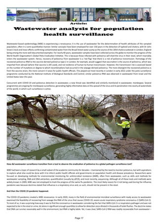 Article:
Wastewater analysis for population
health surveillance
Wastewater-based epidemiology (WBE) is experiencing a renaissance; it is the use of wastewater for the determination of health attributes of the sampled
population, often in a semi-quantitative manner. Similar concepts have been employed for over 150 years in the detection of typhoid and cholera, with Dr John
Snow’s track-and-trace efforts confirming contaminated water from the Broad Street water pump as the source of the 1854 cholera outbreak in London, England
being among the more well-documented examples. For nearly 40 years, wastewater samples have been collected across the globe to monitor the progress of the
World Health Organization’s Global Polio Eradication Initiative. This is because those infected with poliovirus will shed the virus in their stool, which invariably
enters the wastewater system. Hence, recovery of poliovirus from wastewater is a ‘red flag’ that there is a risk of poliovirus transmission. Homology of the
recovered poliovirus RNA to the vaccine-derived poliovirus type 2 in London, for example, would suggest that vaccination is the source of poliovirus, which was
imported from abroad (where that vaccine is still used), and not evidence of human-to-human transmission. However, the transmission risk is assessed based
on the number of mutations or degree to which recombinations had occurred in the sewage-derived poliovirus. The more divergent the recovered poliovirus is
from the vaccine strain, the more concern it raises for public health officials. This played out most recently in London in early 2022 under the polio surveillance
programme conducted by the National Institute of Biological Standards and Control; similar poliovirus RNA was observed in wastewater from Israel and the
United States later this year.
Concurrent with COVID-19 and poliovirus detection in wastewater, a new threat was identified and similarly monitored in wastewater, monkeypox. Several
programmes are ongoing for monkeypox surveillance, generating highly informative data on the spread of the virus and its penetration into nearly all watersheds
of the world, in which such surveillance is active.
How did wastewater surveillance transition from a tool to observe the eradication of poliovirus to a global pathogen surveillance tool?
WBE had been a topic of research by a small subset of the academic community for decades – maintained by the need to monitor poliovirus, but with aspirations
to explore what else could be done with it to inform public health officials and governments on population health and disease prevalence. Researchers were
focused on developing methods for environmental monitoring for antimicrobial resistance (AMR), often from wastewater, such as skills and methods for
wastewater sampling, RNA and DNA extraction, quantification (usually by qPCR), and most recently, sequencing. Although all of these tools and methods were
widely known in 2009, WBE was not employed to track the progress of the swine flu pandemic. The most likely reason for it not being used during the influenza
pandemic was because doctrine stated that influenza is a respiratory virus and, as such, should not be present in the stool.
And then the COVID-19 pandemic happened.
The COVID-19 pandemic created a WBE renaissance. In early 2020, many in the field of environmental microbial surveillance with ready access to wastewater
examined the feasibility of recovering from sewage the RNA of the virus that causes COVID-19, severe acute respiratory syndrome coronavirus 2 (SARS-CoV-2).
To most of us, it was surprising how easy it was to find the coronavirus in wastewater considering the fact that SARS-CoV-2 is a respiratory pathogen and was not
expected to be in the stool or urine, let alone in significant enough quantities to allow for detection once diluted in thousands of toilet flushes. The doctrine states
that DNA can survive reasonably well in the environment, but RNA is highly labile. Yet, it was clear, SARS-CoV-2 RNA was readily recoverable from wastewater –
Page 17
 
