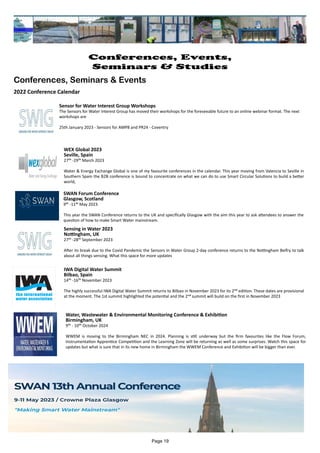 Water, Wastewater & Environmental Monitoring Conference & Exhibition
Birmingham, UK
9th - 10th October 2024
WWEM is moving to the Birmingham NEC in 2024. Planning is still underway but the firm favourites like the Flow Forum,
Instrumentation Apprentice Competition and the Learning Zone will be returning as well as some surprises. Watch this space for
updates but what is sure that in its new home in Birmingham the WWEM Conference and Exhibition will be bigger than ever.
Sensor for Water Interest Group Workshops
The Sensors for Water Interest Group has moved their workshops for the foreseeable future to an online webinar format. The next
workshops are
25th January 2023 - Sensors for AMP8 and PR24 - Coventry
IWA Digital Water Summit
Bilbao, Spain
14th -16th November 2023
The highly successful IWA Digital Water Summit returns to Bilbao in November 2023 for its 2nd edition. These dates are provisional
at the moment. The 1st summit highlighted the potential and the 2nd summit will build on the first in November 2023
Sensing in Water 2023
Nottingham, UK
27th -28th September 2023
After its break due to the Covid Pandemic the Sensors in Water Group 2-day conference returns to the Nottingham Belfry to talk
about all things sensing. What this space for more updates
SWAN Forum Conference
Glasgow, Scotland
9th -11th May 2023
This year the SWAN Conference returns to the UK and specifically Glasgow with the aim this year to ask attendees to answer the
question of how to make Smart Water mainstream.
WEX Global 2023
Seville, Spain
27th -29th March 2023
Water & Energy Exchange Global is one of my favourite conferences in the calendar. This year moving from Valencia to Seville in
Southern Spain the B2B conference is bound to concentrate on what we can do to use Smart Circular Solutions to build a better
world,
Page 19
Conferences, Events,
Seminars & Studies
Conferences, Seminars & Events
2022 Conference Calendar
 