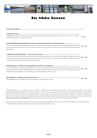 Page 2
In this Issue
WIPAC Monthly is a publication of the Water Industry Process Automation & Control Group. It is produced by the group
manager and WIPAC Monthly Editor, Oliver Grievson. This is a free publication for the benefit of the Water Industry and please feel
free to distribute to any who you may feel benefit. However due to the ongoing costs of WIPAC Monthly a donation website has
been set up to allow readers to contribute to the running of WIPAC & WIPAC Monthly, For those wishing to donate then please visit
https://www.patreon.com/Wipac all donations will be used solely for the benefit and development of WIPAC.
All enquires about WIPAC Monthly, including those who want to publish news or articles within these pages, should be directed
to the publications editor, Oliver Grievson at olivergrievson@hotmail.com
From the editor............................................................................................................. 3
Industry news..............................................................................................................
Highlights of the news of the month from the global water industry centred around the successes of a few
of the companies in the global market.
4 - 11
Limiting SSOs with superior sewer maintenance tools and techniques............................
This article by the USEPA highlights the need for proactive maintenance using advanced sewer cleaning techniques
to ensure that debris within the sewer does not get to the point that it starts causing a problem through sewer
blockages.
12 - 13
Digital Transformation.....the time is now......................................................................
In our lead article for this month we look at the main takeaways from this year's IWA Digital Water Summit and
come to the conclusions that, no matter the barriers are, the time to start delivering Digital Transformation has
already passed and we must start the journey now.
14 - 16
Wastewater analysis for population health surveillance................................................
It is easy to forget, now the Covid pandemic has been and gone what techniques were being used and how they
assisted countries. Now wastewater-based epidemiology is mainstream how can we use it as a technique to firstly
predict the next pandemic and secondly as a general health surveillance tool.
17 - 18
Workshops, conferences & seminars............................................................................
The highlights of the conferences and workshops in the coming months.
19 - 20
 