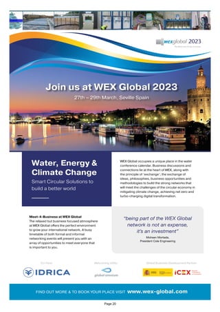 Water, Energy &
Climate Change
Smart Circular Solutions to
build a better world
Join us at WEX Global 2023
27th – 29th March, Seville Spain
Co-Host: Global Business Development Partner:
Welcoming Utility:
FIND OUT MORE & TO BOOK YOUR PLACE VISIT www.wex-global.com
Meet-4-Business at WEX Global
The relaxed but business focused atmosphere
at WEX Global offers the perfect environment
to grow your international network. A busy
timetable of both formal and informal
networking events will present you with an
array of opportunities to meet everyone that
is important to you.
WEX Global occupies a unique place in the water
conference calendar. Business discussions and
connections lie at the heart of WEX, along with
the principle of ‘exchange’; the exchange of
ideas, philosophies, business opportunities and
methodologies to build the strong networks that
will meet the challenges of the circular economy in
mitigating climate change, achieving net zero and
turbo-charging digital transformation.
“being part of the WEX Global
network is not an expense,
it’s an investment”
Mohsen Mortada,
President Cole Engineering
Page 20
 