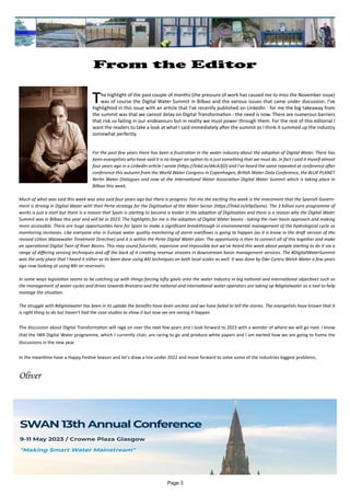 Page 3
From the Editor
			 		
�he highlight of the past couple of months (the pressure of work has caused me to miss the November issue)
was of course the Digital Water Summit in Bilbao and the various issues that came under discussion. I've
highlighted in this issue with an article that I've recently published on LinkedIn - for me the big takeaway from
the summit was that we cannot delay on Digital Transformation - the need is now. There are numerous barriers
that risk us failing in our endeavours but in reality we must power through them. For the rest of this editorial I
want the readers to take a look at what I said immediately after the summit as I think it summed up the industry
somewhat perfectly.
For the past few years there has been a frustration in the water industry about the adoption of Digital Water. There has
been evangelists who have said it is no longer an option its is just something that we must do. In fact I said it myself almost
four years ago in a LinkedIn article I wrote (https://lnkd.in/d4cA3jD) and I've heard the same repeated at conference after
conference this autumn from the World Water Congress in Copenhagen, British Water Data Conference, the BLUE PLANET
Berlin Water Dialogues and now at the International Water Association Digital Water Summit which is taking place in
Bilbao this week.
Much of what was said this week was also said four years ago but there is progress. For me the exciting this week is the investment that the Spanish Govern-
ment is driving in Digital Water with their Perte strategy for the Digitisation of the Water Sector (https://lnkd.in/e9pDysnx). The 3 billion euro programme of
works is just a start but there is a reason that Spain is starting to become a leader in the adoption of Digitisation and there is a reason why the Digital Water
Summit was in Bilbao this year and will be in 2023. The highlights for me is the adoption of Digital Water basins - taking the river basin approach and making
more accessible. There are huge opportunities here for Spain to make a significant breakthrough in environmental management of the hydrological cycle as
monitoring increases. Like everyone else in Europe water quality monitoring of storm overflows is going to happen (as it is know in the draft version of the
revised Urban Wastewater Treatment Directive) and it is within the Perte Digital Water plan. The opportunity is then to connect all of this together and make
an operational Digital Twin of River Basins. This may sound futuristic, expensive and impossible but we've heard this week about people starting to do it via a
range of differing sensing techniques and off the back of it creating revenue streams in downstream basin management services. The #DigitalWaterSummit
was the only place that I heard it either as its been done using #AI techniques on both local scales as well. It was done by Dŵr Cymru Welsh Water a few years
ago now looking at using #AI on reservoirs.
In some ways legislation seems to be catching up with things forcing lofty goals onto the water industry in big national and international objectives such as
the management of water cycles and drives towards #netzero and the national and international water operators are taking up #digitalwater as a tool to help
manage the situation.
The struggle with #digitalwater has been in its uptake the benefits have been unclear and we have failed to tell the stories. The evangelists have known that it
is right thing to do but haven't had the case studies to show it but now we are seeing it happen
The discussion about Digital Transformation will rage on over the next few years and I look forward to 2023 with a wonder of where we will go next. I know
that the IWA Digital Water programme, which I currently chair, are raring to go and produce white papers and I am excited how we are going to frame the
discussions in the new year.
In the meantime have a Happy Festive Season and let's draw a line under 2022 and move forward to solve some of the industries biggest problems,
Oliver
 