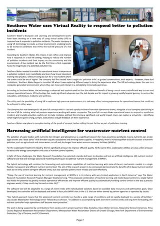 Southern Water uses Virtual Reality to respond better to pollution
incidents
Southern Water’s Bluewave and Learning and Development teams
have been working on a new way of using virtual reality (VR) to
improve how it responds to pollution incidents. The water company is
using VR technology to create a virtual environment, enabling teams
to be trained in conditions that mimic the real-life pressure of a live
incident.
According to Southern Water, this means it can refine and improve
how it responds in a real-life setting, helping to reduce the number
of pollution incidents and their impact on the community and the
environment. A live incident can be the first time a first responder
faces the magnitude of a potential pollution risk.
Southern Water needed to enable its operational teams to experience
a pollution incident more realistically and learn how to put classroom
training into practice, without having to wait for a live incident where
the stakes could be much higher. The company had first tested how it might do ‘pollution drills’ as guided conversations, with experts, - however, these had
limitations., Southern Water began to consider VR when it was exploring different ways to bring the experience alive. The VR technology places the user in a
computer-generated environment, where they can move and interact in a completely immersed experience.
According to Southern Water, the technology is advanced and sophisticated but has the additional benefit of being a much more cost-efficient way to train and
prepare operational teams. VR technology has made significant advances over the last decade and its impact is growing rapidly beyond gaming, to sectors like
education, architecture, medicine and wellness.
The utility said the possibility of using VR to replicate high pressure environments in a safe way, offers training experience for operational teams that could not
be achieved in other ways.
The company has now developed a VR proof of concept which it can test rapidly and learn from with operational teams, alongside a local company specialising in
the use of VR for training, who had previous experience working with water companies. The proof of concept allows operational teams to respond to a pollution
incident, and crucially provides a safety net to make mistakes, without there being a significant real-world impact. Users can explore a virtual site – identifying
what might have gone wrong, sample, take photos and get feedback on their experience.
Southern Water now plans to complete testing of the proof of concept, before rolling this out further as part of pollutions training.
Harnessing artificial intelligence for wastewater nutrient control
The pollution of water bodies with nutrients like nitrogen and phosphorus is a significant concern for many countries worldwide. Excess nutrients can create
algal blooms and ”dead zones” that threaten aquatic ecosystems and drinking water supplies. In response, there’s increasing effort to tackle sources of nutrient
pollution, such as agricultural and storm-water run-off and discharges from water resource recovery facilities (WRRFs).
For the wastewater treatment industry, there’s significant pressure to improve effluent quality. At the same time, wastewater utilities are also under pressure
to reduce the energy consumption and costs of nutrient control systems.
In light of these challenges, the Water Research Foundation has selected a Jacobs-led team to develop and test an artificial intelligence (AI) nutrient control
software tool that will leverage advanced modelling techniques to optimize nutrient management at WRRFs.
The hybrid technology will combine the forecasting and optimization capabilities of machine learning with state-of-the-art mechanistic models in a single
flexible, transparent and efficient nutrient control tool. The aim of the research project is to conclusively demonstrate the benefits of AI-based nutrient control
tools to not only achieve stringent effluent limits, but also operate systems more reliably and cost-effectively.
“Today, the use of machine learning for nutrient management at WRRFs is in its infancy with very limited application in North America,” says The Water
Research Foundation Research Program Manager Stephanie Fevig. “This proposed combination of machine learning and model-based control in a single hybrid
tool holds the potential to greatly increase operational efficiencies and improve effluent quality by automatically handling control similar to the way a process
engineer would, if they could stay focused on data 24/7.”
The software tool will be adaptable to a range of client needs with individualized solutions based on available data resources and optimization goals. Once
developed, the controller will be deployed and tested at four pilot WRRF sites in the U.S. that are either owned by partner agencies or operated by Jacobs.
"Our hybrid approach means that this advanced nutrient controller can handle a wide range of conditions and be rapidly deployed to a variety of facilities,"
says Jacobs Wastewater Technology Senior Fellow Bruce Johnson. "In addition to accomplishing both short-term control needs and long-term forecasting, the
nutrient controller helps operations staff become more proactive."
The work is being supported by contributions from Jacobs and its project partners Maia Analytica, Clean Water Services, Alexandria Renew Enterprises, Pima
County Regional Wastewater Reclamation Department, Metropolitan Water Reclamation District of Greater Chicago, New York Department of Environmental
Protection, City of Tacoma, and VCS Denmark.
Page 7
 