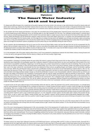 Opinion:
The Smart Water Industry
2018 and beyond
It’s always quite difficult to gaze into a crystal ball and say what is going to be the key trends in the next year or two, what direction should the industry take and
where does it need to go. However for the Water Industry there are some clear indications, there are some hints and tips in the general direction that moving
forward the industry should (or must) take to supply water to its customers and to take the used water and return a clean product to the environment.
On the potable side of the industry the direction is very clear, the centralised nature of the potable water treatment process means that it, by its very nature,
is a factory based process which efficiently churns out drinknig water to very high standards all of the time. The challenge moving forward is certainly about
water resources and with growing population and the need for more and more water it is water resources that are the key to the future of the water side of the
business. When the flow goes into the distribution network is where the future of the Smart Water Industry lies. It is already a very well developed field insofar
as all of the technologies that the industry needs, all of the algorithms to analyse the data which will highlight areas of losses are already in place and working
well. There is surely some development in this area but the suppliers that are involved managing pressure and detecting leaks to drive down the percentage of
water lost through the distribution systems are getting to the point where they are most definitely refining the state of the art.
On the customer side the developments that are to come are the roll-outs of Smart Water meters and how the data from this can be incorporated into the
systems that are already in place and the use of AMI data is surely an area where the potable water industry is going to develop including the development of
the data based systems to analyse what is billions of pieces of data every day. It is the data and its input into the Water Company models that has the potential
to identify the smallest of leaks to drive water loss to minimum feasible levels.
It is in the wastewater side of the water industry where there is much more potential for development towards the Smart Water Industry moving forward and
it is here (as well as some general themes that the industry is likely to see the most number of giant leaps.
Instrumentation - Cheap versus Expensive
Instrumentation is diverging it is heading towards the point where the industry is going to have cheap sensors that are there to give a single measurement or to
identify the state of play within the wastewater system (be it collection network or treatment plant) which are very much based upon the principle of fix on fail
and are there to say whether something is happening or not all the way up to a simple measurement or to detect the state of something. They can be one off
sensors that are there for a project or they can be permanent simple probes. This is very much on the lines of switches, probes and rotation sensors that have
been used in the water industry for many decades but the more advanced of these sensors are getting cheaper and cheaper and the functionality is getting
more and more. Within the next few years there is bound to be a proliferation of these sort of sensors as we head towards an industry which is, like it or not,
based upon the Internet of Things. This is not SCADA, it is not control system based and is not there to control a plant but is there for situational awareness. As
instrumentation technology develops and gets cheaper so should the proliferation increase to cover the wastewater collection network which up until the past
few years was largely unmonitored as the complexity of measurement with the need for power and telemetry made the potential of measurement largely
unviable in terms of the cost. This has changed, both legally and financially. In the UK the need for Event Duration Monitoring on spills to the environment has
meant that thousands of sensors are being installed on overflows to the environment. This is designed to give situational awareness on the performance of
Combined Sewer Overflows in sensitive areas. This will be default show how the wastewater collection networks are performing which should in turn feed
network design. These moving forward are bound to form the basis of the data to feed smart wastewater collection systems and provide the situational data to
enable the network models to be run
In contrast to this are the more advanced type of instrumentation where the data has ,either the potential to be used for control purposes, or is already being
used for control purposes The technology for this is already out there and in a number of places has been used for a number of years but again the technology
is developing. There are a number of smart controllers that are being using instrumentation and control systems to provide automated local control. The data
from these systems not only feeding back to corporate telemetry systems but operators mobile devices to provide up to date information on the specific asset
that is being controlled. These instrumentation & control systems start at the very simple, a two pump pumping station perhaps and go up to plant wide systems
controlling whole treatment works using a model based approach. Its is the integration of these systems into the wider water industry that provides the key
to the future as well as what must happen moving forward with the collection network and the treatment works being wholly integrated into a single
smart multi--faceted treatment system from the customer’s toilet through the system with instrumentation and control all the way to the point of return to the
environment.
There are numerous drivers that have the potential to push this forward including the endless need to drive the cost of the industry down to the more techni-
cal needs of controlling flow and running more and more complex process to get a cleaner and cleaner product. It is this that will drive instrumentation use up
within the water industry.
One of the more interesting general developments in the instrumentation front is the development of mobile phone or tablet applications for working with
instrumentation. A quick look in the Application store of most devices will shows that most of the larger suppliers have applications that can provide, at the very
least, manuals or help to technicians in the field or the best applications provide control of a device. For those instruments that aren’t already covered it is likely
that there will be cover moving forward. This of course is forgetting a protocol that has been in the industry for many years that was meant to provide a method
of managing instrumentation in industry, including the Water Industry. The protocol is very rarely used but it has the potential to do so much more in managing
the asset base of instrumentation
Visualisation
The Water Industry has always been addicted to telemetry and SCADA based systems and having HMIs and PLCs in place on treatment works. Generally this is
absolutely fine for the larger works within the industry where economies of scale mean that it is financially viable to install these systems but the vast majority
of treatment works within the industry do not fall into this category. Approximately 65% of all of the treatment works in the UK serve under 250 people. This is
Page 10
 