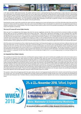 in the region of 6,500 -7,000 treatment works. The problem with these works is understanding how they are performing on a day to day basis and the key to
this is potentially in the visualisation of the site data. Even on the larger works which will have multiple elements of instrumentation the key is understanding
what is going on. Already it has been alluded to that some of the instrumentation is getting smarter and has more readily accessible communication associated
with it through the use of applications. The potential problem already developing is that these applications are proprietary and the visual display (a tablet) has
no way of bringing this data together. This is the potential of portable edge computing at its best with an operator arriving on site at automatically receiving
data from the site information to inform the operator of the site performance.
Stretching this concept a step further would be the repair technician stepping up to an asset and having access to all of the information about that asset all the
way from its history and who has worked on that asset, to the manual and details of how it should work to an order form for any replacement parts that are
needed or assistance from a remote location. This sort of things has been touted as within the art of the possible and putting all of the available tools in the
hands of the operator or technician
The rise of IT versus OT versus Cyber Security
When you say IT to somebody they think laptops, they think the internet, toughbooks and the likes. More recently this has stretched to tablets and mobile
phones. When you say OT to somebody outside of the industry they think - “What’s that?” Operational Technology? I’ve seen somebody with a job titles
resembling that but for the life of me I can’t think what it is. Realistically it is everything from the instrument and getting to the data to the screen that is in
the office from the instrument that is in the ground to the infrastructure that controls it locally (i.e. PLC or SCADA systems) to communicating it to the various
corporate servers and making sure it is available to the company as a whole. It is the complex interactions that makes sure that one system can talk to another
and share what it needs to share. With the development off all of the new technologies and the new ways of working including the Internet of Things all of the
interface between IT & OT is getting more and more confused as data pings of to a cloud via a mobile phone signal and then back to the corporate data systems.
All of this comes at an increased risk as from a Cyber Security point of view it isn’t know who has gone to an instrument and stuck a USB pen drive into it and
done who knows what. Its not a transmission route that is commonly thought of as it is in the same vane of protecting your mobile phone with anti-virus
software but the risk is still there and it has the potential of crossing instrumentation and control systems with the general Internet something that would
have most cyber security experts into a frenzy of worry as it is crossing systems that should not be mixed together. This has been the position in the past but
the development of IT & OT has put systems in place to protect vital corporate such as customers private information. The thought of people being able to see
when a customer is using water via their Smart Water Meter use has already been thought of but it is ,as technology develops an increasing challenge for the
water industry.
An integrated Smart Water Industry
This is perhaps one for the far future rather than something that is going to happen in the next 12 months and is probably closer to the next 12 years and it is
the concept of an integrated smart water industry on at least an operational level. What this means is tracing all of the inputs into the system be they from
customers or the wider environment and chasing it through the system on a model based approach. There are technologies for each of the steps in existence
at the current time from models tracking abstraction and its effect on the environment top plant based models to control water treatment works. There are
studies showing how different socio-economic groups consume water that improves on the standard 90% of water consumption goes down the drain. All of
this exists already on the clean side of the business and the wastewater side is no worse off. There are systems that track rainfall and predict the impact on the
sewerage and there are models that will take these inputs and show what need to be done and where on the sewerage network. Couple this with the plant
operational models that have been going for years and have been used for design purposes as well as the potential for their use to form the fundamental basis
of an advanced process control system. These are the basic building blocks which have the potential to turn the water industry into something resembling the
factory base approach that has been going for many years within the water industry as a whole.
The question is why is this not happening within the water industry, why has it not happened already and the truth is that the need and the financial benefit
has not been seen. This is the key that has changed within the water industry the potential for change has been seen as the case studies have developed and
the benefits have finally been seen. The Water Industry is slowly developing towards a Smarter Approach and, to be fair, is taking baby steps towards a smarter
future
Page 11
 