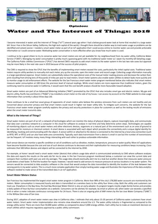 Opinion:
Water and The Internet of Things: 2018
I became interested in water and the Internet of Things (“IoT”) several years ago when I had a below ground water leak at home that resulted in a large water
bill. Since I live in the Silicon Valley, California, the high tech capital of the world, I thought there should be a better way to track water usage so problems can be
identified and solved sooner. I needed a smart water meter as part of an IoT application that I could access online to monitor water use and provide actionable
information so I could conserve water. Motivating water conservation is more effective when you know how much water is used.
I continue to be a good citizen to try to conserve water but smart meters are not yet available for my neighbourhood from my water utility, California Water
Service (“CWS”). Managing my water consumption is pretty much a guessing game with my traditional water meter as I await my monthly bill detailing usage.
The California Public Utilities Commission (“CPUC”) has denied CWS’s requests to add smart meters to the water system in the last two rate cases but approval
may be more likely in the next rate case in 2019 because of the success of pilot projects.
The CWS is required to show the CPUC that the benefits of implementing smart meters exceed the costs, particularly the initial capital costs. Traditional water
meters require utility workers to manually visit each meter, pry up the concrete, open the meter cover and record usage. Collecting usage information manually
is a large operational expense. Smart meters can substantially reduce the operational costs of the manual meter reading process and decrease the carbon foot-
print resulting from driving tens of thousands of miles per year to read meters. Smart meter systems also enable water utilities to detect leaks more quickly and
to monitor usage to aid enforcement efforts. The website for the San Francisco smart water meter program mentioned below also indicates that smart meters
measure water consumption at 100 times the precision level of manual readings. While smart meters are more expensive than traditional meters, given the
continuing need to conserve water in California, it would seem that the cost benefit analysis should be more favourable toward adoption.
Smart water meters are part of an Advanced Metering Initiative (“AMI”) promoted by the CPUC that also includes smart gas and electric meters. My gas and
electric utility, Pacific Gas and Electric (“PG&E”), has installed a smart meter on the side of my house. I can access my account on the PG&E website to view usage
information that currently is about three days old.
There continues to be a small but vocal group of opponents of smart meters who believe the wireless emissions from such meters are not healthy and are
concerned about consumer privacy and that smart meters could result in higher not lower utility bills. To mitigate such concerns, the website for the San
Francisco smart water meter program carefully explains the privacy and security protections in place for customers as well as the testing results of emissions
when the smart meter transmits data.
What is the Internet of Things?
Smart water meters are part of an IoT, a network of technologies which can monitor the status of physical objects, capture meaningful data, and communicate
that data over a wireless network to a computer in the cloud for software to analyse in real time and help determine action steps. Technologies are capable
of monitoring objects such as smart water meters and other electronic devices, organisms or a natural part of the environment such as an area of ground to
be measured for moisture or chemical content. A smart device is associated with each object which provides the connectivity and a unique digital identity for
identifying, tracking and communicating with the object. A sensor within or attached to the device is connected to the Internet by a local area connection (such
as RFID, NFC or BTLE) and can also have wide area connectivity. Typically, each data transmission from a device is small in size but the number of transmissions
can be frequent. IoT involves many, many things interacting with each other to produce actionable information.
Each sensor device can monitor a specific condition or set of conditions such as vibration, motion, temperature, pressure or water quality. More IoT applications
have become feasible because the cost and size of such devices continues to decrease and their sophistication for measuring conditions keeps increasing. Cisco
estimates that 500 billion devices and objects will be connected to the Internet by 2030.
For example, at home I would need a smart water meter (device) that collects usage data which is communicated wirelessly to CWS where software analyzes
the data and reports the results on the web site for me to view. In the San Francisco program mentioned below, a customer can view the current data and
compare their numbers with past use and city averages. The usage data should eventually alert me to a leak but another device that measures water pressure
could detect a leak faster. To find the location for repair, however, I would need to add sensors to measure pressure at various locations in my water system. The
sensors would be connected to data analytics software in the cloud that would analyse the data transmitted to identify the location of the leak between two
sensing points in my water system. This is a much more complex application than simply tracking water usage and illustrates the importance of the data analytics
software needed to make sense of the transmitted data in an IoT application.
Smart Water Meters Status
San Francisco has implemented the largest smart water meter program in California. More than 98% of the city’s 178,000 water accounts are monitored by the
meters. Water consumption is measured hourly and data is transmitted on a wireless basis to the utility four times a day. Both the utility and customers can
track use. Elsewhere in the Bay Area, the East Bay Municipal Water District is also an early adopter. Its program targets mostly single-family homes and provides
a daily update of hour-by-hour consumption via a website. Consumers can be alerted, for example, by email or phone call, when water use exceeds a specified
limit or when a meter indicates continuous running water for 24 hours. There is also an ongoing pilot of AMI meters by the San Jose Water Company (“SJWC”)
in the Willow Glen area of San Jose.
During 2017, adoption of smart water meters was slow in California cities. I estimate that only about 15-20 percent of California water customers have smart
water meters. Smart water meter implementation also remains slow elsewhere around the U.S. The water utility industry is fragmented as compared to the
energy utility sector. There are more than 50,000 water utilities as compared to about 3,000 energy utilities. Each utility has to make an investment decision on
smart utilities which requires regulatory approval by a public utility commission.
Page 12
 