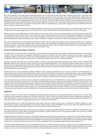 Since smart metering for the energy sector is approaching maturity, some analysts believe smart water meters will be the growth driver in the smart meter
market. Several research reports published in 2017 were positive about the growth of the smart water meter market. Global Market Insights expects the
smart water metering market to be worth $14 billion by 2024, with 290 million new units installed during the forecast period. Transparency Market Research
forecasts that the water meter segment will grow from a value of $3.5 billion in 2015 to $5.2 billion by the end of 2024, driven primarily by smart water meters.
A Bluefield Research report estimated that water utilities will spend $20 billion on software, data, and analytics solutions over the next decade with more than
$15 billion of that on smart meters. The global smart water meter market is projected to grow at a compound annual growth rate of 16.3% between 2017 and
2025 according to a Credence Research report.
Industry accounts for about 20% of water consumption worldwide. Industrial plants are also driving the adoption of smart water meters as part of their
strategic goal to reduce water usage and costs. The commercial smart water metering market share is expected to grow by more than 15% by 2024.
Budget restrictions are the largest obstacle to faster adoption of smart water meters for homes. As indicated above, the PUC has denied my utility, CWS,
from adding smart meters in the last two rate cases. Smart water meters are more expensive than traditional mechanical meters. Opponents of smart meters
also cite consumer health and privacy fears. A smart meter management network can also be expensive and some utilities do not have the IT capability to
effectively deploy and manage such technology. Some vendors are offering a managed services business model to utility companies for this purpose.
More smart meter products and systems became available in the market in 2017 but there does not appear to be any dominant market leader. The products
vary from the very basic to those that integrate water metering networks with leak detection and usage monitoring applications. The number of global and
domestic competitors, coupled with regulatory hurdles, makes fast growth very difficult. The San Francisco program vendor is Aclara Technologies. Some of
the other leading U.S. vendors in this sector are Itron Corp. and the Elster Group.
The IoT Can Help Conserve Water in California
The simplest form of smart water meter installed at homes and businesses on a wide spread basis can provide actionable information which can save millions
of gallons of water to help continue making water conservation a way of live in California. If the water utilities can provide the smart meter and basic water
management platform, private vendors can offer more sophisticated features that are accessible as an app on a mobile phone similar to how AT&T provides
the Digital Life home security system. Private vendors are already offering advanced features such as water leak detection.
Agriculture consumes about 40% of the freshwater available in California with a large amount being wasted by leaky irrigation systems, inefficient field
application methods and the planting of water intensive crops in the wrong growing location. The IoT has great potential to make water use smarter and
reduce waste for the agricultural industry, particularly in irrigation efficiency. Tax incentives (such as accelerated depreciation and investment tax credits) could
increase adoption of IoT and other smart water measures by agricultural and other businesses but the federal tax reform act signed into law in late December,
2017 did not contain any such provisions.
Another focus for IoT to help save water is landscape irrigation in parks, medians and elsewhere. This is a major use of water in cities. Nationwide, it is
estimated to be nearly one-third of all residential water use and as much as half of this water is wasted due to runoff, evaporation or wind. Landscape irrigation
systems, which apply sophisticated data analytics to a wide variety of objects, are available in the market. Current weather data is combined with sensors for
moisture, heat and other data such as the slope of the land, type of soil and the relative exposure to sunshine at a particular time.
In the water infrastructure, a utility can use an IoT network for predictive information to remotely determine the status and working condition of equipment
(open or closed, on or off, full or empty, etc.). The information can be actionable, for example; a water gate can be opened or closed or a pump turned on or off
remotely to adjust the flow of water through a water supply system. Pumps, gates and other equipment with moving parts in the water infrastructure can be
monitored for predictive maintenance alerts based on vibration and other indications of failure to prevent equipment malfunctions. If a water pump is about
to fail, the utility can be prompted to repair or replace it. An IoT-enabled water treatment plant can report if its filters are clean and functioning properly. The
IoT can measure water pressure in pipes to find leaks faster in the water transportation system or the presence of certain chemicals in the water supply.
Legal Issues
Privacy and Security: IoT networks need to be designed and implemented with adequate security and privacy protection. A network failure or hacker attack
could have serious consequences, particularly in the water infrastructure. There is at least one reported incident of hackers changing chemical settings in a
water treatment plant. Sensors and other entry points for an IoT network have such small software footprints that implementing security is difficult at such
entry points without architectural changes which would impact the economics of the network
Most water infrastructure IoT networks will have only security concerns but there will also be privacy issues in consumer IoT networks. Hacking into a smart
water meter, for example, could reveal whether or not a family is at home. Better security will mitigate privacy concerns. While most attention has been on
security threats to personal information, there also are security issues for non-personal information.
Data Ownership Rights: Ownership rights to data used in an IoT network can provide a competitive advantage, particularly in agriculture IoT applications. While
some data may be from the public domain or licensed from third parties, a business should try to own as much data as possible. Such data can be a valuable
asset and important consideration in a liquidity event.
Intellectual Property Protection: The advances in sensing technology, the way that IoT physical components are combined into a network and the related data
analytics software can have significant business value. Analytics is the process of collecting, organizing and analysing large amounts of data to discover patterns
and other useful information. Businesses need to think both offensively and defensively in creating an IP strategy so they have the freedom to operate without
a license from a third party and also provide a barrier to entry by a competitor. There are already thousands of patents issued relating to IoT.
Some data analytics software appears to remain patentable after the Alice court decision but patent holders and applicants will face challenges if they rely on
computer execution of nothing more than routine algorithms. Inventive steps will be needed to make IoT data analytics software patentable. Such a patent
may lose its value over time since the algorithm may improve over the one described in the patent and additional patent applications may be needed.
Page 13
 