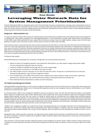 Case Study:
Leveraging Water Network Data for
System Management Prioritization
Knoxville Utilities Board (KUB) is an independent agency of the US City of Knoxville, Tennessee, providing electric, natural gas, water, and wastewater services to
more than 453,000 customers in Knoxville and parts of seven surrounding counties. KUB’s water system has experienced 30 percent to 35 percent non-revenue
water over the past 10 years; hard-to-find underground leaks are the big culprit. Reducing leaks improves customer service, increases operational efficiency,
reduces expenses for chemicals and power, and has other benefits.
Background – Addressing Water Loss
In a water loss reduction initiative, KUB invested in the implementation of District Metered Areas (DMAs) working with Matchpoint Water Asset Management
Inc. (Matchpoint), a water system management firm. KUB engaged Matchpoint in a 3-year agreement to manage supply, implementation and maintenance
of KUB’s DMA’s assets. DMAs partitioned the water network into 44 small areas serving no more than 3,000 customers, making it easier to find the leaks.
Matchpoint installed a total of 102 pressure sensors and flow meters to monitor the network within each DMA.
Flow and pressure sensors record measurements every 15 minutes and transmit the data daily to a central server where the entire water distribution data is
stored. As a result, KUB is generating a huge amount of data that provides the performance signature of the network base on individual sensor readings over
hours, days, and months of continuous monitoring. Analysing the sensor data can identify network performance anomalies, specifically levels of water loss.
KUB’s basis for implementing the system was to evaluate areas of water loss through DMA level analysis and prioritize leak detection and repair. With a few
DMAs and sensors, KUB could process the data using spreadsheets to evaluate the sensor data and DMA performance. As 102 sensors incrementally came on
line, however, evaluating the growing data became much more difficult.
The Need for Data Analytics
KUB identified objectives and expectations for using data to manage water loss and overall system performance.
•	 Highest cost water loss management approach is pipe replacement. KUB decided to use a data analytics strategy to gain greater insights
into areas and alternative methods for water loss reduction.
•	 Comparison of DMAs to find DMAs that have high water loss to best manage leakage.
•	 Focus leak detection and reduction on a few DMAs to drive water loss down.
•	 Prior efforts tended to stop the rising leaks, but not reduce the total level of leaks. The goal was to systematically drive the leak levels
downward through detection, repair, and other management methods.
•	 Use of complete water cost by DMA to help prioritize zones including the basic water production, energy, communication, engineering,
operations costs. Complete water costs could help with priority setting to achieve goals broader than total water loss.
•	 Share network performance data between co-workers and other work groups.
The TaKaDu Event Management Solution
KUB tapped TaKaDu through Matchpoint to meet its system management objectives and harness the vast data volumes to present KUB’s system performance
characteristics in meaningful ways. TaKaDu uses IoT cloud-based technology that provides an event management solution, and Matchpoint is one of TaKaDu’s
distributors in the North American region.
As a big data solution, TaKaDu’s event management capabilities consume and analyse the sensor and meter data with advanced analytics to automatically
detect, analyse and manage various types of water network events. Events include leaks, bursts, pressure transients, faulty assets and telemetry network
integrity. TaKaDu evaluates all sensor data over months of readings to identify events by correlating data from multiple sensors and DMAs along with
SCADA production data. Event detection is an automatic process. An event is characterized by its type, its size, and trends; TaKaDu’s data solution automatically
identifies correlations with other events, such as a main break or pressure drop. Event notification is automatically sent to KUB personnel based on their roles
and responsibilities. Events are relevant and actionable for KUB because of their discrete classification and characteristics. Using TaKaDu’s solution, KUB reviews
the event locations, magnitude and trends to prioritize, monitor and resolve the events.
“TaKaDu’s event management paradigm has transformed the flood of incomprehensible data into meaningful information that the KUB organization can
effectively use,” said Ted Tyree, Engineer, Water Systems Engineering at KUB. “Almost immediately, our engineers could ‘see’ the water distribution network
and understand where potential problems exist, the type, and the magnitude. With that snapshot, we could easily determine whether to monitor or act on
each one.”
Managing the water network operations, fixing leaks, and engineering network changes had historically been accomplished with basic network information
and a set of assumptions. A welcome revelation was the significant insights provided by TaKaDu, which helped quickly to clarify issues and characteristics of
specific areas of the system.
Tyree continued, “It became evident that water engineering required a data management and analysis solution. TaKaDu’s solution is based on data science;
its engineers and system deployment specialists are data experts bringing skills to KUB that enable our engineers to have much greater insight into the water
system.”
Page 15
 