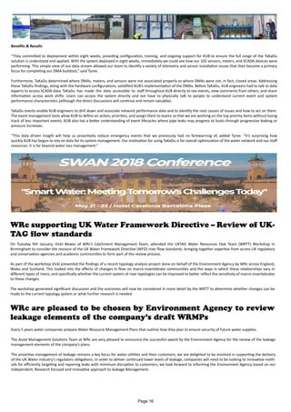Benefits & Results
“They committed to deployment within eight weeks, providing configuration, training, and ongoing support for KUB to ensure the full range of the TaKaDu
solution is understood and applied. With the system deployed in eight weeks, immediately we could see how our 102 sensors, meters, and SCADA devices were
performing. This simple view of our data stream allowed our team to identify a variety of telemetry and sensor installation issues that then became a primary
focus for completing our DMA buildout,” said Tyree.
Furthermore, TaKaDu determined where DMAs, meters, and sensors were not associated properly or where DMAs were not, in fact, closed areas. Addressing
these TaKaDu findings, along with the hardware configurations, solidified KUB’s implementation of the DMAs. Before TaKaDu, KUB engineers had to talk to data
experts to access SCADA data. TaKaDu has made the data accessible to staff throughout KUB directly to see events, view comments from others, and share
information across work shifts. Users can access the system directly and not have to physically talk to people to understand current event and system
performance characteristics (although the direct discussions will continue and remain valuable).
TaKaDu events enable KUB engineers to drill down and associate network performance data and to identify the root causes of issues and how to act on them.
The event management tools allow KUB to define an action, priorities, and assign them to teams so that we are working on the top priority items without losing
track of less important events. KUB also has a better understanding of event lifecycles where pipe leaks may progress to busts through progressive leaking or
pressure increases.
“This data driven insight will help us proactively reduce emergency events that we previously had no forewarning of, added Tyree. “It’s surprising how
quickly KUB has begun to rely on data for its system management. Our motivation for using TaKaDu is for overall optimization of the water network and our staff
resources. It is far beyond water loss management.”
WRc supporting UK Water Framework Directive – Review of UK-
TAG flow standards
On Tuesday 9th January, Vicki Bewes of WRc’s Catchment Management Team, attended the UKTAG Water Resources Task Team (WRTT) Workshop in
Birmingham to consider the revision of the UK Water Framework Directive (WFD) river flow standards, bringing together expertise from across UK regulatory
and conservation agencies and academic communities to form part of the review process.
As part of the workshop Vicki presented the findings of a recent typology analysis project done on behalf of the Environment Agency by WRc across England,
Wales and Scotland. This looked into the effects of changes in flow on macro-invertebrate communities and the ways in which these relationships vary in
different types of rivers; and specifically whether the current system of river typologies can be improved to better reflect the sensitivity of macro-invertebrates
to these changes.
The workshop generated significant discussion and the outcomes will now be considered in more detail by the WRTT to determine whether changes can be
made to the current typology system or what further research is needed
WRc are pleased to be chosen by Environment Agency to review
leakage elements of the company’s draft WRMPs
Every 5 years water companies prepare Water Resource Management Plans that outline how they plan to ensure security of future water supplies.
The Asset Management Solutions Team at WRc are very pleased to announce the successful award by the Environment Agency for the review of the leakage
management elements of the company’s plans.
The proactive management of leakage remains a key focus for water utilities and their customers, we are delighted to be involved in supporting the delivery
of the UK Water industry’s regulators obligations. In order to deliver continued lower levels of leakage, companies will need to be looking to innovative meth-
ods for efficiently targeting and repairing leaks with minimum disruption to customers, we look forward to informing the Environment Agency based on our
Independent, Research focused and innovative approach to leakage Management.
Page 16
 