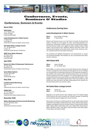 March 2018
WEX Global
12-14th
March 2018
Lisbon, Portugal
Hosted by WEX Global
Latest Developments in Water Sensors
7th
March 2018
Cambridge, UK
Hosted by the Sensors for Water Interest Group
9th Global Water Leakage Summit
13th
-14th
March 2018
London, UK
Hosted by London Business Conferences
WWT Smart Water Networks
20th
March 2018
Birmingham, UK
Hosted by WWT
April 2018
Sensors for Water & Wastewater Maintenance
18th April 2018
Manchester, UK
Hosted by the Sensors for Water Interest Group
Smart Water Systems
25th-26th April 2018
London, UK
Hosted by SMi Group
May 2018
Condition Based Monitoring
TBC May 2018
TBC
Hosted by the Sensors for Water Interest Group
SWAN 2018
21st-22nd May 2018
Barcelona, Spain
Hosted by Smart Water Networks Forum
November 2018
Water, Wastewater & Environmental Monitoring
21st-22nd November 2018
Telford, UK
Hosted by International Labmate
Page 19
Conferences, Events,
Seminars & Studies
Conferences, Seminars & Events
Conferences Coming Soon
Latest Developments in Water Sensors
Where: 	 Clare College, Cambridge
When: 		 7th
March 2018
Physical and chemical sensors are at the heart of virtually all measurement
systems. Amongst the most popular for water monitoring applications are
temperature, conductivity, turbidity, colour and pH. During the past decades,
they have become smaller, more rugged and stable, leading to better reliable
systems. Also during this time, significant advances have been made in the
measurement of species such as trace metals, nitrate, nitrite, ammonia, and E.
coli, using electrochemical and optical techniques.
This workshop will highlight developments and improvements to sensors
and sensing technologies, with emphasis on, but not exclusively, these latter,
chemical, materials.
WEX Global 2018
Where: 	 Lisbon, Portugal
When: 		 12th
-14th
March 2018
WEX GLOBAL is an action oriented summit which places business meetings at
its heart. A programme of pre-selected mutually agreed one to one meetings
are combined with an outstanding conference of internationally renowned ex-
pert speakers and numerous other networking opportunities such as themed
lunches, a gala dinner and other receptions. It is a unique opportunity to form
strong international business partnerships at a single exclusive location. Every
delegate receives a personalised agenda which means that at WEX, you will
shorten your sales cycle with a top down selling approach that initiates rela-
tionships directly with senior decision makers.
9th Global Water Leakage Summit
Where: 	 London, UK
When: 		 13th
-14th
March 2018
Regarded as the world’s premier water leakage summit, The Global Leakage
Summit features the most innovative and successful examples of delivering
and maintaining reduced leakage levels across the world.
Returning for its 9th year, the 2018 speaker line-up will include water network
practitioners from Belgium, Netherlands, Spain, Jordan, Bahrain, Burkina Faso,
Singapore and Malaysia, while the UK water industry is represented by: Affinity
Water, Anglian Water, Bristol Water, Dwr Cymru Welsh Water, Northumbrian
Water, SES Water, Severn Trent Water, South East Water, South West Water,
Thames Water and Yorkshire Water.
 