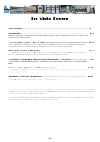 Page 2
In this Issue
	 From the Editor....................................................................................................................	 3
	 Industry News.................................................................................................................	 4 - 9		
	 Highlights of the news of the month from the global water industry centred around the successes of a few of the
	companies in the global market.
	 The Smart Water Industry - 2018 & Beyond........................................................................ 10-11
	A short look into the future of the “Smart” Water Industry moving forward from 2018 and beyond with a focus on
the developments in instrumentation and its integration into the water industry moving forward
	 Water & the Internet of Things 2018................................................................................. 12-14
A blog by Fred Greguras of Royse Law firm looking at the issues of Water & the Internet of Things including the legal
issues around Smart Water Meters and the benefits that the Internet of Things can bring.
	 Leveraging Water Network Data for System Management Prioritization........................... 15-16
A case study from TaKaDu and Knoxville utility Board on the use of water network data to reduce non-revenue water
losses
	 Redundant Fibre Optic Network helps plant meet goals................................................... 17-18
A case study from Rockwell Automation about the use of the plants redundant fibre optic network to provide control
across the treatment works
	
	 Workshops, Conferences & Seminars............................................................................... 19-20	 	
	 The highlights of the conferences and workshops in the coming months
	
	
	 WIPAC Monthly is a publication of the Water Industry Process Automation & Control Group. It is produced by the group
	 manager and WIPAC Monthly Editor, Oliver Grievson. This is a free publication for the benefit of the Water Industry and please 	
	 feel free to distribute to any who you may feel benefit.
	 All enquires about WIPAC Monthly, including those who want to publish news or articles within these pages, should be directed 	
	 to the publications editor, Oliver Grievson at olivergrievson@hotmail.com
 
