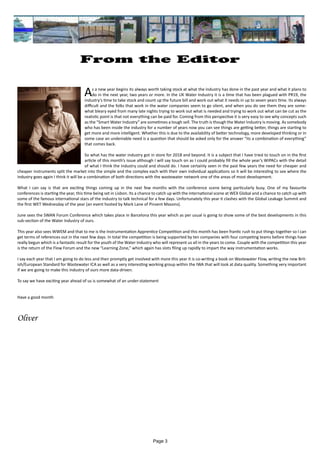 Page 3
From the Editor
As a new year begins its always worth taking stock at what the industry has done in the past year and what it plans to
do in the next year, two years or more. In the UK Water Industry it is a time that has been plagued with PR19, the
industry’s time to take stock and count up the future bill and work out what it needs in up to seven years time. Its always
difficult and the folks that work in the water companies seem to go silent, and when you do see them they are some-
what bleary eyed from many late nights trying to work out what is needed and trying to work out what can be cut as the
realistic point is that not everything can be paid for. Coming from this perspective it is very easy to see why concepts such
as the “Smart Water Industry” are sometimes a tough sell. The truth is though the Water Industry is moving. As somebody
who has been inside the industry for a number of years now you can see things are getting better, things are starting to
get more and more intelligent. Whether this is due to the availability of better technology, more developed thinking or in
some case an undeniable need is a question that should be asked only for the answer “its a combination of everything”
that comes back.
So what has the water industry got in store for 2018 and beyond. It is a subject that I have tried to touch on in the first
article of this month’s issue although I will say touch on as I could probably fill the whole year’s WIPACs with the detail
of what I think the industry could and should do. I have certainly seen in the past few years the need for cheaper and
cheaper instruments split the market into the simple and the complex each with their own individual applications so it will be interesting to see where the
industry goes again I think it will be a combination of both directions with the wastewater network one of the areas of most development.
What I can say is that are exciting things coming up in the next few months with the conference scene being particularly busy. One of my favourite
conferences is starting the year, this time being set in Lisbon. Its a chance to catch up with the international scene at WEX Global and a chance to catch up with
some of the famous international stars of the industry to talk technical for a few days. Unfortunately this year it clashes with the Global Leakage Summit and
the first WET Wednesday of the year (an event hosted by Mark Lane of Pinsent Masons).
June sees the SWAN Forum Conference which takes place in Barcelona this year which as per usual is going to show some of the best developments in this
sub-section of the Water Industry of ours.
This year also sees WWEM and that to me is the Instrumentation Apprentice Competition and this month has been frantic rush to put things together so I can
get terms of references out in the next few days. In total the competition is being supported by ten companies with four competing teams before things have
really begun which is a fantastic result for the youth of the Water Industry who will represent us all in the years to come. Couple with the competition this year
is the return of the Flow Forum and the new “Learning Zone,” which again has slots filing up rapidly to impart the way instrumentation works.
I say each year that I am going to do less and then promptly get involved with more this year it is co-writing a book on Wastewater Flow, writing the new Brit-
ish/European Standard for Wastewater ICA as well as a very interesting working group within the IWA that will look at data quality. Something very important
if we are going to make this industry of ours more data-driven.
To say we have exciting year ahead of us is somewhat of an under-statement
Have a good month
Oliver
 